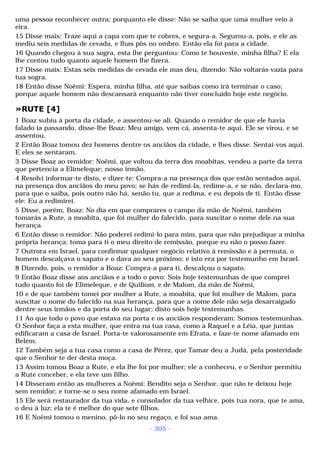 uma pessoa reconhecer outra; porquanto ele disse: Não se saiba que uma mulher veio à 
eira. 
15 Disse mais: Traze aqui a capa com que te cobres, e segura-a. Segurou-a, pois, e ele as 
mediu seis medidas de cevada, e lhas pôs no ombro. Então ela foi para a cidade. 
16 Quando chegou à sua sogra, esta lhe perguntou: Como te houveste, minha filha? E ela 
lhe contou tudo quanto aquele homem lhe fizera. 
17 Disse mais: Estas seis medidas de cevada ele mas deu, dizendo: Não voltarás vazia para 
tua sogra. 
18 Então disse Noêmi: Espera, minha filha, até que saibas como irá terminar o caso; 
porque aquele homem não descansará enquanto não tiver concluído hoje este negócio. 
»RUTE [4] 
1 Boaz subiu à porta da cidade, e assentou-se ali. Quando o remidor de que ele havia 
falado ia passando, disse-lhe Boaz: Meu amigo, vem cá, assenta-te aqui. Ele se virou, e se 
assentou. 
2 Então Boaz tomou dez homens dentre os anciãos da cidade, e lhes disse: Sentai-vos aqui. 
E eles se sentaram. 
3 Disse Boaz ao remidor: Noêmi, que voltou da terra dos moabitas, vendeu a parte da terra 
que pertencia a Elimeleque; nosso irmão. 
4 Resolvi informar-te disto, e dizer-te: Compra-a na presença dos que estão sentados aqui, 
na presença dos anciãos do meu povo; se hás de redimi-la, redime-a, e se não, declara-mo, 
para que o saiba, pois outro não há, senão tu, que a redima, e eu depois de ti. Então disse 
ele: Eu a redimirei. 
5 Disse, porém, Boaz: No dia em que comprares o campo da mão de Noêmi, também 
tomarás a Rute, a moabita, que foi mulher do falecido, para suscitar o nome dele na sua 
herança. 
6 Então disse o remidor: Não poderei redimi-lo para mim, para que não prejudique a minha 
própria herança; toma para ti o meu direito de remissão, porque eu não o posso fazer. 
7 Outrora em Israel, para confirmar qualquer negócio relativo à remissão e à permuta, o 
homem descalçava o sapato e o dava ao seu próximo; e isto era por testemunho em Israel. 
8 Dizendo, pois, o remidor a Boaz: Compra-a para ti, descalçou o sapato. 
9 Então Boaz disse aos anciãos e a todo o povo: Sois hoje testemunhas de que comprei 
tudo quanto foi de Elimeleque, e de Quiliom, e de Malom, da mão de Noêmi, 
10 e de que também tomei por mulher a Rute, a moabita, que foi mulher de Malom, para 
suscitar o nome do falecido na sua herança, para que a nome dele não seja desarraigado 
dentre seus irmãos e da porta do seu lugar; disto sois hoje testemunhas. 
11 Ao que todo o povo que estava na porta e os anciãos responderam: Somos testemunhas. 
O Senhor faça a esta mulher, que entra na tua casa, como a Raquel e a Léia, que juntas 
edificaram a casa de Israel. Porta-te valorosamente em Efrata, e faze-te nome afamado em 
Belém. 
12 Também seja a tua casa como a casa de Pérez, que Tamar deu a Judá, pela posteridade 
que o Senhor te der desta moça. 
13 Assim tomou Boaz a Rute, e ela lhe foi por mulher; ele a conheceu, e o Senhor permitiu 
a Rute conceber, e ela teve um filho. 
14 Disseram então as mulheres a Noêmi: Bendito seja o Senhor, que não te deixou hoje 
sem remidor; e torne-se o seu nome afamado em Israel. 
15 Ele será restaurador da tua vida, e consolador da tua velhice, pois tua nora, que te ama, 
o deu à luz; ela te é melhor do que sete filhos. 
16 E Noêmi tomou o menino, pô-lo no seu regaço, e foi sua ama. 
- 305 - 
 