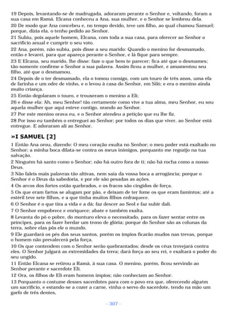 19 Depois, levantando-se de madrugada, adoraram perante o Senhor e, voltando, foram a 
sua casa em Ramá. Elcana conheceu a Ana, sua mulher, e o Senhor se lembrou dela. 
20 De modo que Ana concebeu e, no tempo devido, teve um filho, ao qual chamou Samuel; 
porque, dizia ela, o tenho pedido ao Senhor. 
21 Subiu, pois aquele homem, Elcana, com toda a sua casa, para oferecer ao Senhor o 
sacrifício anual e cumprir o seu voto. 
22 Ana, porém, não subiu, pois disse a seu marido: Quando o menino for desmamado, 
então e levarei, para que apareça perante o Senhor, e lá fique para sempre. 
23 E Elcana, seu marido, lhe disse: faze o que bem te parecer; fica até que o desmames; 
tão-somente confirme o Senhor a sua palavra. Assim ficou a mulher, e amamentou seu 
filho, até que o desmamou. 
24 Depois de o ter desmamado, ela o tomou consigo, com um touro de três anos, uma efa 
de farinha e um odre de vinho, e o levou à casa do Senhor, em Siló; e era o menino ainda 
muito criança. 
25 Então degolaram o touro, e trouxeram o menino a Eli; 
26 e disse ela: Ah, meu Senhor! tão certamente como vive a tua alma, meu Senhor, eu sou 
aquela mulher que aqui esteve contigo, orando ao Senhor. 
27 Por este menino orava eu, e o Senhor atendeu a petição que eu lhe fiz. 
28 Por isso eu também o entreguei ao Senhor; por todos os dias que viver, ao Senhor está 
entregue. E adoraram ali ao Senhor. 
»I SAMUEL [2] 
1 Então Ana orou, dizendo: O meu coração exulta no Senhor; o meu poder está exaltado no 
Senhor; a minha boca dilata-se contra os meus inimigos, porquanto me regozijo na tua 
salvação. 
2 Ninguém há santo como o Senhor; não há outro fora de ti; não há rocha como a nosso 
Deus. 
3 Não faleis mais palavras tão altivas, nem saia da vossa boca a arrogância; porque o 
Senhor é o Deus da sabedoria, e por ele são pesadas as ações. 
4 Os arcos dos fortes estão quebrados, e os fracos são cingidos de força. 
5 Os que eram fartos se alugam por pão, e deixam de ter fome os que eram famintos; até a 
estéril teve sete filhos, e a que tinha muitos filhos enfraquece. 
6 O Senhor é o que tira a vida e a dá; faz descer ao Seol e faz subir dali. 
7 O Senhor empobrece e enriquece; abate e também exalta. 
8 Levanta do pó o pobre, do monturo eleva o necessitado, para os fazer sentar entre os 
príncipes, para os fazer herdar um trono de glória; porque do Senhor são as colunas da 
terra, sobre elas pôs ele o mundo. 
9 Ele guardará os pés dos seus santos, porém os ímpios ficarão mudos nas trevas, porque 
o homem não prevalecerá pela força. 
10 Os que contendem com o Senhor serão quebrantados; desde os céus trovejará contra 
eles. O Senhor julgará as extremidades da terra; dará força ao seu rei, e exaltará o poder do 
seu ungido. 
11 Então Elcana se retirou a Ramá, à sua casa. O menino, porém, ficou servindo ao 
Senhor perante e sacerdote Eli. 
12 Ora, os filhos de Eli eram homens ímpios; não conheciam ao Senhor. 
13 Porquanto o costume desses sacerdotes para com o povo era que, oferecendo alguém 
um sacrifício, e estando-se a cozer a carne, vinha o servo do sacerdote, tendo na mão um 
garfo de três dentes, 
- 307 - 
 