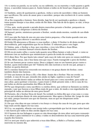 14 e o metia na panela, ou no tacho, ou no caldeirão, ou na marmita; e tudo quanto a garfo 
tirava, o sacerdote tomava para si. Assim faziam a todos os de Israel que chegavam ali em 
Siló. 
15 Também, antes de queimarem a gordura, vinha o servo do sacerdote e dizia ao homem 
que sacrificava: Dá carne de assar para o sacerdote; porque não receberá de ti carne cozida, 
mas crua. 
16 se lhe respondia o homem: Sem dúvida, logo há de ser queimada a gordura e depois 
toma quanto desejar a tua alma; então ele lhe dizia: Não hás de dá-la agora; se não, à força 
a tomarei. 
17 Era, pois, muito grande o pecado destes mancebos perante o Senhor, porquanto os 
homens vieram a desprezar a oferta do Senhor. 
18 Samuel, porém, ministrava perante o Senhor, sendo ainda menino, vestido de um éfode 
de linho. 
19 E sua mãe lhe fazia de ano em ano uma túnica pequena, e lha trazia quando com seu 
marido subia para oferecer o sacrifício anual. 
20 Então Eli abençoava a Elcana e a sua mulher, e dizia: O Senhor te dê desta mulher 
descendência, pelo empréstimo que fez ao Senhor. E voltavam para o seu lugar. 
21 Visitou, pois, o Senhor a Ana, que concebeu, e teve três filhos e duas filhas. 
Entrementes, o menino Samuel crescia diante do Senhor. 
22 Eli era já muito velho; e ouvia tudo quanto seus filhos faziam a todo o Israel, e como se 
deitavam com as mulheres que ministravam à porta da tenda da revelação. 
23 E disse-lhes: Por que fazeis tais coisas? pois ouço de todo este povo os vossos malefícios. 
24 Não, filhos meus, não é boa fama esta que ouço. Fazeis transgredir o povo do Senhor. 
25 Se um homem pecar contra outro, Deus o julgará; mas se um homem pecar contra o 
Senhor, quem intercederá por ele? Todavia eles não ouviram a voz de seu pai, porque o 
Senhor os queria destruir. 
26 E o menino Samuel ia crescendo em estatura e em graça diante do Senhor, como 
também diante dos homens. 
27 Veio um homem de Deus a Eli, e lhe disse: Assim diz o Senhor: Não me revelei, na 
verdade, à casa de teu pai, estando eles ainda no Egito, sujeitos à casa de Faraó? 
28 E eu o escolhi dentre todas as tribos de Israel para ser o meu sacerdote, para subir ao 
meu altar, para queimar o incenso, e para trazer o éfode perante mim; e dei à casa de teu 
pai todas as ofertas queimadas dos filhos de Israel. 
29 Por que desprezais o meu sacrifício e a minha oferta, que ordenei se fizessem na minha 
morada, e por que honras a teus filhos mais de que a mim, de modo a vos engordardes do 
principal de todas as ofertas do meu povo Israel? 
30 Portanto, diz o Senhor Deus de Israel: Na verdade eu tinha dito que a tua casa e a casa 
de teu pai andariam diante de mim perpetuamente. Mas agora o Senhor diz: Longe de mim 
tal coisa, porque honrarei aos que me honram, mas os que me desprezam serão 
desprezados. 
31 Eis que vêm dias em que cortarei o teu braço e o braço da casa de teu pai, para que não 
haja mais ancião algum em tua casa. 
32 E tu, na angústia, olharás com inveja toda a prosperidade que hei de trazer sobre Israel; 
e não haverá por todos os dias ancião algum em tua casa. 
33 O homem da tua linhagem a quem eu não desarraigar do meu altar será para consumir-te 
os olhos e para entristecer-te a alma; e todos es descendentes da tua casa morrerão pela 
espada dos homens. 
34 E te será por sinal o que sobrevirá a teus dois filhos, a Hofni e a Finéias; ambos 
morrerão no mesmo dia. 
- 308 - 
 