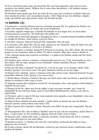 35 E eu suscitarei para mim um sacerdote fiel, que fará segundo o que está no meu 
coração e na minha mente. Edificar-lhe-ei uma casa duradoura, e ele andará sempre 
diante de meu ungido. 
36 Também todo aquele que ficar de resto da tua casa virá a inclinar-se diante dele por 
uma moeda de prata e por um pedaço de pão, e dirá: Rogo-te que me admitas a algum 
cargo sacerdotal, para que possa comer um bocado de pão. 
»I SAMUEL [3] 
1 Entretanto, o menino Samuel servia ao Senhor perante Eli. E a palavra de Senhor era 
muito rara naqueles dias; as visões não eram freqüentes. 
2 Sucedeu naquele tempo que, estando Eli deitado no seu lugar (ora, os seus olhos 
começavam já a escurecer, de modo que não podia ver), 
3 e ainda não se havendo apagado a lâmpada de Deus, e estando Samuel também deitado 
no templo do Senhor, onde estava a arca de Deus, 
4 o Senhor chamou: Samuel! Samuel! Ele respondeu: Eis-me aqui. 
5 E correndo a Eli, disse-lhe: Eis-me aqui, porque tu me chamaste. Mas ele disse: Eu não 
te chamei; torna a deitar-te. E ele foi e se deitou. 
6 Tornou o Senhor a chamar: Samuel! E Samuel se levantou, foi a Eli e disse: Eis-me aqui, 
porque tu me chamaste. Mas ele disse: Eu não te chamei, filho meu; torna a deitar-te. 
7 Ora, Samuel ainda não conhecia ao Senhor, e a palavra de Senhor ainda não lhe tinha 
sido revelada. 
8 O Senhor, pois, tornou a chamar a Samuel pela terceira vez. E ele, levantando-se, foi a 
Eli e disse: Eis-me aqui, porque tu me chamaste. Então entendeu Eli que o Senhor 
chamava o menino. 
9 Pelo que Eli disse a Samuel: Vai deitar-te, e há de ser que, se te chamar, dirás: Fala, 
Senhor, porque o teu servo ouve. Foi, pois, Samuel e deitou-se no seu lugar. 
10 Depois veio o Senhor, parou e chamou como das outras vezes: Samuel! Samuel! Ao que 
respondeu Samuel: Fala, porque o teu servo ouve. 
11 Então disse o Senhor a Samuel: Eis que vou fazer uma coisa em Israel, a qual fará tinir 
ambos os ouvidos a todo o que a ouvir. 
12 Naquele mesmo dia cumprirei contra Eli, de princípio a fim, tudo quanto tenho falado a 
respeito da sua casa. 
13 Porque já lhe fiz: saber que hei de julgar a sua casa para sempre, por causa da 
iniqüidade de que ele bem sabia, pois os seus filhos blasfemavam a Deus, e ele não os 
repreendeu. 
14 Portanto, jurei à casa de Eli que nunca jamais será expiada a sua iniqüidade, nem com 
sacrifícios, nem com ofertas. 
15 Samuel ficou deitado até pela manhã, e então abriu as portas da casa do Senhor; 
Samuel, porém, temia relatar essa visão a Eli. 
16 Mas chamou Eli a Samuel, e disse: Samuel, meu filho! Ao que este respondeu: Eis-me 
aqui. 
17 Eli perguntou-lhe: Que te falou o Senhor? peço-te que não mo encubras; assim Deus te 
faça, e outro tanto, se me encobrires alguma coisa de tudo o que te falou. 
18 Samuel, pois, relatou-lhe tudo, e nada lhe encobriu. Então disse Eli: Ele é o Senhor, 
faça o que bem parecer aos seus olhos. 
19 Samuel crescia, e o Senhor era com ele e não deixou nenhuma de todas as suas 
palavras cair em terra. 
20 E todo o Israel, desde Dã até Berseba, conheceu que Samuel estava confirmado como 
profeta do Senhor. 
- 309 - 
 