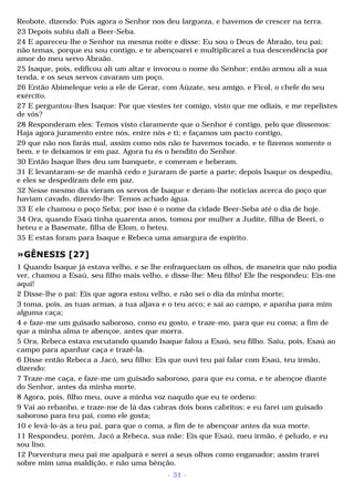 Reobote, dizendo: Pois agora o Senhor nos deu largueza, e havemos de crescer na terra. 
23 Depois subiu dali a Beer-Seba. 
24 E apareceu-lhe o Senhor na mesma noite e disse: Eu sou o Deus de Abraão, teu pai; 
não temas, porque eu sou contigo, e te abençoarei e multiplicarei a tua descendência por 
amor do meu servo Abraão. 
25 Isaque, pois, edificou ali um altar e invocou o nome do Senhor; então armou ali a sua 
tenda, e os seus servos cavaram um poço. 
26 Então Abimeleque veio a ele de Gerar, com Aüzate, seu amigo, e Ficol, o chefe do seu 
exército. 
27 E perguntou-lhes Isaque: Por que viestes ter comigo, visto que me odiais, e me repelistes 
de vós? 
28 Responderam eles: Temos visto claramente que o Senhor é contigo, pelo que dissemos: 
Haja agora juramento entre nós, entre nós e ti; e façamos um pacto contigo, 
29 que não nos farás mal, assim como nós não te havemos tocado, e te fizemos somente o 
bem, e te deixamos ir em paz. Agora tu és o bendito do Senhor. 
30 Então Isaque lhes deu um banquete, e comeram e beberam. 
31 E levantaram-se de manhã cedo e juraram de parte a parte; depois Isaque os despediu, 
e eles se despediram dele em paz. 
32 Nesse mesmo dia vieram os servos de Isaque e deram-lhe notícias acerca do poço que 
haviam cavado, dizendo-lhe: Temos achado água. 
33 E ele chamou o poço Seba; por isso é o nome da cidade Beer-Seba até o dia de hoje. 
34 Ora, quando Esaú tinha quarenta anos, tomou por mulher a Judite, filha de Beeri, o 
heteu e a Basemate, filha de Elom, o heteu. 
35 E estas foram para Isaque e Rebeca uma amargura de espírito. 
»GÊNESIS [27] 
1 Quando Isaque já estava velho, e se lhe enfraqueciam os olhos, de maneira que não podia 
ver, chamou a Esaú, seu filho mais velho, e disse-lhe: Meu filho! Ele lhe respondeu: Eis-me 
aqui! 
2 Disse-lhe o pai: Eis que agora estou velho, e não sei o dia da minha morte; 
3 toma, pois, as tuas armas, a tua aljava e o teu arco; e sai ao campo, e apanha para mim 
alguma caça; 
4 e faze-me um guisado saboroso, como eu gosto, e traze-mo, para que eu coma; a fim de 
que a minha alma te abençoe, antes que morra. 
5 Ora, Rebeca estava escutando quando Isaque falou a Esaú, seu filho. Saiu, pois, Esaú ao 
campo para apanhar caça e trazê-la. 
6 Disse então Rebeca a Jacó, seu filho: Eis que ouvi teu pai falar com Esaú, teu irmão, 
dizendo: 
7 Traze-me caça, e faze-me um guisado saboroso, para que eu coma, e te abençoe diante 
do Senhor, antes da minha morte. 
8 Agora, pois, filho meu, ouve a minha voz naquilo que eu te ordeno: 
9 Vai ao rebanho, e traze-me de lá das cabras dois bons cabritos; e eu farei um guisado 
saboroso para teu pai, como ele gosta; 
10 e levá-lo-ás a teu pai, para que o coma, a fim de te abençoar antes da sua morte. 
11 Respondeu, porém, Jacó a Rebeca, sua mãe: Eis que Esaú, meu irmão, é peludo, e eu 
sou liso. 
12 Porventura meu pai me apalpará e serei a seus olhos como enganador; assim trarei 
sobre mim uma maldição, e não uma bênção. 
- 31 - 
 
