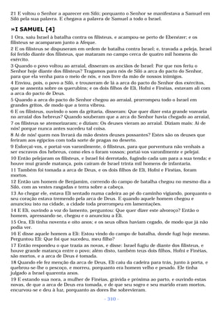 21 E voltou o Senhor a aparecer em Siló; porquanto o Senhor se manifestava a Samuel em 
Siló pela sua palavra. E chegava a palavra de Samuel a todo o Israel. 
»I SAMUEL [4] 
1 Ora, saiu Israel à batalha contra os filisteus, e acampou-se perto de Ebenézer; e os 
filisteus se acamparam junto a Afeque. 
2 E os filisteus se dispuseram em ordem de batalha contra Israel; e, travada a peleja, Israel 
foi ferido diante dos filisteus, que mataram no campo cerca de quatro mil homens do 
exército. 
3 Quando o povo voltou ao arraial, disseram os anciãos de Israel: Por que nos feriu o 
Senhor hoje diante dos filisteus? Tragamos para nós de Siló a arca do pacto do Senhor, 
para que ela venha para o meio de nós, e nos livre da mão de nossos inimigos. 
4 Enviou, pois, o povo a Siló, e trouxeram de lá a arca do pacto do Senhor dos exércitos, 
que se assenta sobre os querubins; e os dois filhos de Eli, Hofni e Finéias, estavam ali com 
a arca do pacto de Deus. 
5 Quando a arca do pacto do Senhor chegou ao arraial, prorrompeu todo o Israel em 
grandes gritos, de modo que a terra vibrou. 
6 E os filisteus, ouvindo o som da gritaria, disseram: Que quer dizer esta grande vozearia 
no arraial dos hebreus? Quando souberam que a arca do Senhor havia chegado ao arraial, 
7 os filisteus se atemorizaram; e diziam: Os deuses vieram ao arraial. Diziam mais: Ai de 
nós! porque nunca antes sucedeu tal coisa. 
8 Ai de nós! quem nos livrará da mão destes deuses possantes? Estes são os deuses que 
feriram aos egípcios com toda sorte de pragas no deserto. 
9 Esforçai-vos, e portai-vos varonilmente, ó filisteus, para que porventura não venhais a 
ser escravos dos hebreus, como eles o foram vossos; portai-vos varonilmente e pelejai. 
10 Então pelejaram os filisteus, e Israel foi derrotado, fugindo cada um para a sua tenda; e 
houve mui grande matança, pois caíram de Israel trinta mil homens de infantaria. 
11 Também foi tomada a arca de Deus, e os dois filhos de Eli, Hofni e Finéias, foram 
mortos. 
12 Então um homem de Benjamim, correndo do campo de batalha chegou no mesmo dia a 
Siló, com as vestes rasgadas e terra sobre a cabeça. 
13 Ao chegar ele, estava Eli sentado numa cadeira ao pé do caminho vigiando, porquanto o 
seu coração estava tremendo pela arca de Deus. E quando aquele homem chegou e 
anunciou isto na cidade, a cidade toda prorrompeu em lamentações. 
14 E Eli, ouvindo a voz do lamento, perguntou: Que quer dizer este alvoroço? Então o 
homem, apressando-se, chegou e o anunciou a Eli. 
15 Ora, Eli tinha noventa e oito anos; e os seus olhos haviam cegado, de modo que já não 
podia ver. 
16 E disse aquele homem a Eli: Estou vindo do campo de batalha, donde fugi hoje mesmo. 
Perguntou Eli: Que foi que sucedeu, meu filho? 
17 Então respondeu o que trazia as novas, e disse: Israel fugiu de diante dos filisteus, e 
houve grande matança entre o povo; além disto, também teus dois filhos, Hofni e Finéias, 
são mortos, e a arca de Deus é tomada. 
18 Quando ele fez menção da arca de Deus, Eli caiu da cadeira para trás, junto à porta, e 
quebrou-se-lhe o pescoço, e morreu, porquanto era homem velho e pesado. Ele tinha 
julgado a Israel quarenta anos. 
19 E estando sua nora, a mulher de Finéias, grávida e próxima ao parto, e ouvindo estas 
novas, de que a arca de Deus era tomada, e de que seu sogro e seu marido eram mortos, 
encurvou-se e deu à luz, porquanto as dores lhe sobrevieram. 
- 310 - 
 