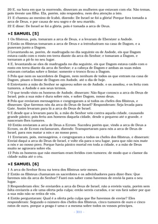 20 E, na hora em que ia morrendo, disseram as mulheres que estavam com ela: Não temas, 
pois tiveste um filho. Ela, porém, não respondeu, nem deu atenção a isto. 
21 E chamou ao menino de Icabô, dizendo: De Israel se foi a glória! Porque fora tomada a 
arca de Deus, e por causa de seu sogro e de seu marido. 
22 E disse: De Israel se foi a glória, pois é tomada a arca de Deus. 
»I SAMUEL [5] 
1 Os filisteus, pois, tomaram a arca de Deus, e a levaram de Ebenézer a Asdode. 
2 Então os filisteus tomaram a arca de Deus e a introduziram na casa de Dagom, e a 
puseram junto a Dagom. 
3 Levantando-se, porém, de madrugada no dia seguinte os de Asdode, eis que Dagom 
estava caído com o rosto em terra diante da arca do Senhor; e tomaram a Dagom, e 
tornaram a pô-lo no seu lugar. 
4 E, levantando-se eles de madrugada no dia seguinte, eis que Dagom estava caído com o 
rosto em terra diante da arca do Senhor; e a cabeça de Dagom e ambas as suas mãos 
estavam cortadas sobre o limiar; somente o tronco ficou a Dagom. 
5 Pelo que nem os sacerdotes de Dagom, nem nenhum de todos os que entram na casa de 
Dagom, pisam o limiar de Dagom em Asdode, até o dia de hoje. 
6 Entretanto a mão do Senhor se agravou sobre os de Asdode, e os assolou, e os feriu com 
tumores, a Asdode e aos seus termos. 
7 O que tendo visto os homens de Asdode, disseram: Não fique conosco a arca do Deus de 
Israel, pois a sua mão é dura sobre nós, e sobre Dagom, nosso deus. 
8 Pelo que enviaram mensageiros e congregaram a si todos os chefes dos filisteus, e 
disseram: Que faremos nós da arca do Deus de Israel? Responderam: Seja levada para 
Gate. Assim levaram para lá a arca do Deus de Israel. 
9 E desde que a levaram para lá, a mão do Senhor veio contra aquela cidade, causando 
grande pânico; pois feriu aos homens daquela cidade, desde o pequeno até o grande, e 
nasceram-lhes tumores. 
10 Então enviaram a arca de Deus a Ecrom. Sucedeu porém que, vindo a arca de Deus a 
Ecrom, os de Ecrom exclamaram, dizendo: Transportaram para nós a arca de Deus de 
Israel, para nos matar a nós e ao nosso povo. 
11 Enviaram, pois, mensageiros, e congregaram a todos os chefes dos filisteus, e disseram: 
Enviai daqui a arca do Deus de Israel, e volte ela para o seu lugar, para que não nos mate 
a nós e ao nosso povo. Porque havia pânico mortal em toda a cidade, e a mão de Deus 
muito se agravara sobre ela. 
12 Pois os homens que não morriam eram feridos com tumores; de modo que o clamor da 
cidade subia até o céu. 
»I SAMUEL [6] 
1 A arca do Senhor ficou na terra dos filisteus sete meses. 
2 Então os filisteus chamaram os sacerdotes e os adivinhadores para dizer-lhes: Que 
faremos nós da arca do Senhor? Fazei-nos saber como havemos de enviá-la para o seu 
lugar. 
3 Responderam eles: Se enviardes a arca do Deus de Israel, não a envieis vazia, porém sem 
falta enviareis a ele uma oferta pela culpa; então sereis curados, e se vos fará saber por que 
a sua mão não se retira de vós. 
4 Então perguntaram: Qual é a oferta pela culpa que lhe havemos de enviar? Eles 
responderam: Segundo o número dos chefes dos filisteus, cinco tumores de ouro e cinco 
ratos de ouro, porque a praga é uma e a mesma sobre todos os vossos príncipes. 
- 311 - 
 