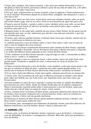 5 Fazei, pois, imagens, dos vossos tumores, e dos ratos que andam destruindo a terra, e 
dai glória ao Deus de Israel; porventura aliviará o peso da sua mão de sobre vós, e de sobre 
vosso deus, e de sobre vossa terra: 
6 Por que, pois, endureceríeis os vossos corações, como os egípcios e Faraó endureceram 
os seus corações? Porventura depois de os haver Deus castigado, não deixaram ir o povo, e 
este não se foi? 
7 Agora, pois, fazei um carro novo, tomai duas vacas que estejam criando, sobre as quais 
não tenha vindo o jugo, atai-as ao carro e levai os seus bezerros de após elas para casa. 
8 Tomai a arca de Senhor, e ponde-a sobre o carro; também metei num cofre, ao seu lado, 
as jóias de ouro que haveis de oferecer ao Senhor como ofertas pela culpa; e assim a 
enviareis, para que se vá. 
9 Reparai então: se ela subir pelo caminho do seu termo a Bete-Semes, foi ele quem nos fez 
este grande mal; mas, se não, saberemos que não foi a sua mão que nos feriu, e que isto 
nos sucedeu por acaso. 
10 Assim, pois, fizeram aqueles homens: tomaram duas vacas que criavam, ataram-nas ao 
carro, e encerraram os bezerros em casa; 
11 também puseram a arca do Senhor sobre o carro, bem como e cofre com os ratos de 
ouro e com as imagens dos seus tumores. 
12 Então as vacas foram caminhando diretamente pelo caminho de Bete-Semes, seguindo 
a estrada, andando e berrando, sem se desviarem nem para a direita nem para a esquerda; 
e os chefes dos filisteus foram seguindo-as até o termo de Bete-Semes. 
13 Ora, andavam os de Bete-Semes fazendo a sega do trigo no vale; e, levantando os olhos, 
viram a arca e, vendo-a, se alegraram. 
14 Tendo chegado o carro ao campo de Josué, o bete-semita, parou ali, onde havia uma 
grande pedra. Fenderam a madeira do carro, e ofereceram as vacas ao Senhor em 
holocausto. 
15 Nisso os levitas desceram a arca do Senhor, como também o cofre que estava junto a ela, 
em que se achavam as jóias de ouro, e puseram-nos sobre aquela grande pedra; e no 
mesmo dia os homens de Bete-Semes ofereceram holocaustos e sacrifícios ao Senhor. 
16 E os cinco chefes dos filisteus, tendo visto aquilo, voltaram para Ecrom no mesmo dia. 
17 Estes, pois, são os tumores de ouro que os filisteus enviaram ao Senhor como oferta 
pela culpa: por Asdode um, por Gaza outro, por Asquelom outro, por Gate outro, por 
Ecrom outro. 
18 Como também os ratos de ouro, segundo o número de todas as cidades dos filisteus, 
pertencentes aos cinco chefes, desde as cidades fortificadas até as aldeias campestres. 
Disso é testemunha a grande pedra sobre a qual puseram a arca do Senhor, pedra que 
ainda está até o dia de hoje no campo de Josué, o bete-semita. 
19 Ora, o Senhor feriu os homens de Bete-Semes, porquanto olharam para dentro da arca 
do Senhor; feriu do povo cinqüenta mil e setenta homens; então o povo se entristeceu, 
porque o Senhor o ferira com tão grande morticínio. 
20 Disseram os homens de Bete-Semes: Quem poderia subsistir perante o Senhor, este 
Deus santo? e para quem subirá de nós? 
21 Enviaram, pois, mensageiros aos habitantes de Quiriate-Jearim, para lhes dizerem: Os 
filisteus remeteram a arca do Senhor; descei, e fazei-a subir para vós. 
»I SAMUEL [7] 
1 Vieram, pois, os homens de Quiriate-Jearim, tomaram a arca do Senhor e a levaram à 
casa de Abinadabe, no outeiro; e consagraram a Eleazar, filho dele, para que guardasse a 
arca da Senhor. 
- 312 - 
 