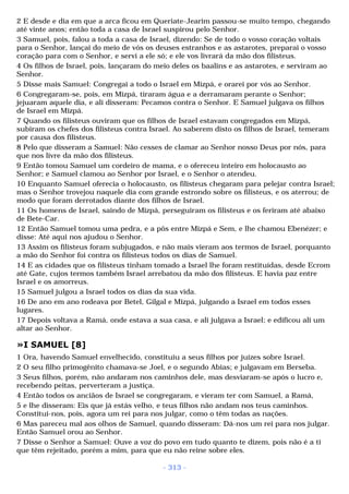 2 E desde e dia em que a arca ficou em Queriate-Jearim passou-se muito tempo, chegando 
até vinte anos; então toda a casa de Israel suspirou pelo Senhor. 
3 Samuel, pois, falou a toda a casa de Israel, dizendo: Se de todo o vosso coração voltais 
para o Senhor, lançai do meio de vós os deuses estranhos e as astarotes, preparai o vosso 
coração para com o Senhor, e servi a ele só; e ele vos livrará da mão dos filisteus. 
4 Os filhos de Israel, pois, lançaram do meio deles os baalins e as astarotes, e serviram ao 
Senhor. 
5 Disse mais Samuel: Congregai a todo o Israel em Mizpá, e orarei por vós ao Senhor. 
6 Congregaram-se, pois, em Mizpá, tiraram água e a derramaram perante o Senhor; 
jejuaram aquele dia, e ali disseram: Pecamos contra o Senhor. E Samuel julgava os filhos 
de Israel em Mizpá. 
7 Quando os filisteus ouviram que os filhos de Israel estavam congregados em Mizpá, 
subiram os chefes dos filisteus contra Israel. Ao saberem disto os filhos de Israel, temeram 
por causa dos filisteus. 
8 Pelo que disseram a Samuel: Não cesses de clamar ao Senhor nosso Deus por nós, para 
que nos livre da mão dos filisteus. 
9 Então tomou Samuel um cordeiro de mama, e o ofereceu inteiro em holocausto ao 
Senhor; e Samuel clamou ao Senhor por Israel, e o Senhor o atendeu. 
10 Enquanto Samuel oferecia o holocausto, os filisteus chegaram para pelejar contra Israel; 
mas o Senhor trovejou naquele dia com grande estrondo sobre os filisteus, e os aterrou; de 
modo que foram derrotados diante dos filhos de Israel. 
11 Os homens de Israel, saindo de Mizpá, perseguiram os filisteus e os feriram até abaixo 
de Bete-Car. 
12 Então Samuel tomou uma pedra, e a pôs entre Mizpá e Sem, e lhe chamou Ebenézer; e 
disse: Até aqui nos ajudou o Senhor. 
13 Assim os filisteus foram subjugados, e não mais vieram aos termos de Israel, porquanto 
a mão do Senhor foi contra os filisteus todos os dias de Samuel. 
14 E as cidades que os filisteus tinham tomado a Israel lhe foram restituídas, desde Ecrom 
até Gate, cujos termos também Israel arrebatou da mão dos filisteus. E havia paz entre 
Israel e os amorreus. 
15 Samuel julgou a Israel todos os dias da sua vida. 
16 De ano em ano rodeava por Betel, Gilgal e Mizpá, julgando a Israel em todos esses 
lugares. 
17 Depois voltava a Ramá, onde estava a sua casa, e ali julgava a Israel; e edificou ali um 
altar ao Senhor. 
»I SAMUEL [8] 
1 Ora, havendo Samuel envelhecido, constituiu a seus filhos por juízes sobre Israel. 
2 O seu filho primogênito chamava-se Joel, e o segundo Abias; e julgavam em Berseba. 
3 Seus filhos, porém, não andaram nos caminhos dele, mas desviaram-se após o lucro e, 
recebendo peitas, perverteram a justiça. 
4 Então todos os anciãos de Israel se congregaram, e vieram ter com Samuel, a Ramá, 
5 e lhe disseram: Eis que já estás velho, e teus filhos não andam nos teus caminhos. 
Constitui-nos, pois, agora um rei para nos julgar, como o têm todas as nações. 
6 Mas pareceu mal aos olhos de Samuel, quando disseram: Dá-nos um rei para nos julgar. 
Então Samuel orou ao Senhor. 
7 Disse o Senhor a Samuel: Ouve a voz do povo em tudo quanto te dizem, pois não é a ti 
que têm rejeitado, porém a mim, para que eu não reine sobre eles. 
- 313 - 
 