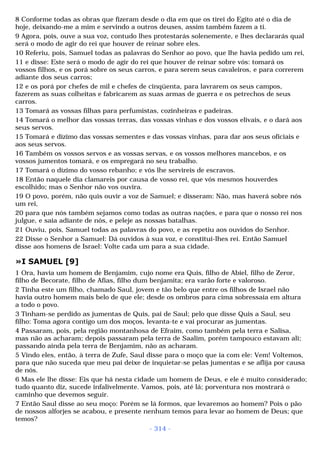8 Conforme todas as obras que fizeram desde o dia em que os tirei do Egito até o dia de 
hoje, deixando-me a mim e servindo a outros deuses, assim também fazem a ti. 
9 Agora, pois, ouve a sua voz, contudo lhes protestarás solenemente, e lhes declararás qual 
será o modo de agir do rei que houver de reinar sobre eles. 
10 Referiu, pois, Samuel todas as palavras do Senhor ao povo, que lhe havia pedido um rei, 
11 e disse: Este será o modo de agir do rei que houver de reinar sobre vós: tomará os 
vossos filhos, e os porá sobre os seus carros, e para serem seus cavaleiros, e para correrem 
adiante dos seus carros; 
12 e os porá por chefes de mil e chefes de cinqüenta, para lavrarem os seus campos, 
fazerem as suas colheitas e fabricarem as suas armas de guerra e os petrechos de seus 
carros. 
13 Tomará as vossas filhas para perfumistas, cozinheiras e padeiras. 
14 Tomará o melhor das vossas terras, das vossas vinhas e dos vossos elivais, e o dará aos 
seus servos. 
15 Tomará e dízimo das vossas sementes e das vossas vinhas, para dar aos seus oficiais e 
aos seus servos. 
16 Também os vossos servos e as vossas servas, e os vossos melhores mancebos, e os 
vossos jumentos tomará, e os empregará no seu trabalho. 
17 Tomará o dízimo do vosso rebanho; e vós lhe servireis de escravos. 
18 Então naquele dia clamareis por causa de vosso rei, que vós mesmos houverdes 
escolhido; mas o Senhor não vos ouvira. 
19 O povo, porém, não quis ouvir a voz de Samuel; e disseram: Não, mas haverá sobre nós 
um rei, 
20 para que nós também sejamos como todas as outras nações, e para que o nosso rei nos 
julgue, e saia adiante de nós, e peleje as nossas batalhas. 
21 Ouviu, pois, Samuel todas as palavras do povo, e as repetiu aos ouvidos do Senhor. 
22 Disse o Senhor a Samuel: Dá ouvidos à sua voz, e constitui-lhes rei. Então Samuel 
disse aos homens de Israel: Volte cada um para a sua cidade. 
»I SAMUEL [9] 
1 Ora, havia um homem de Benjamim, cujo nome era Quis, filho de Abiel, filho de Zeror, 
filho de Becorate, filho de Afias, filho dum benjamita; era varão forte e valoroso. 
2 Tinha este um filho, chamado Saul, jovem e tão belo que entre os filhos de Israel não 
havia outro homem mais belo de que ele; desde os ombros para cima sobressaía em altura 
a todo o povo. 
3 Tinham-se perdido as jumentas de Quis, pai de Saul; pelo que disse Quis a Saul, seu 
filho: Toma agora contigo um dos moços, levanta-te e vai procurar as jumentas. 
4 Passaram, pois, pela região montanhosa de Efraim, como também pela terra e Salisa, 
mas não as acharam; depois passaram pela terra de Saalim, porém tampouco estavam ali; 
passando ainda pela terra de Benjamim, não as acharam. 
5 Vindo eles, então, à terra de Zufe, Saul disse para o moço que ia com ele: Vem! Voltemos, 
para que não suceda que meu pai deixe de inquietar-se pelas jumentas e se aflija por causa 
de nós. 
6 Mas ele lhe disse: Eis que há nesta cidade um homem de Deus, e ele é muito considerado; 
tudo quanto diz, sucede infalivelmente. Vamos, pois, até lá; porventura nos mostrará o 
caminho que devemos seguir. 
7 Então Saul disse ao seu moço: Porém se lá formos, que levaremos ao homem? Pois o pão 
de nossos alforjes se acabou, e presente nenhum temos para levar ao homem de Deus; que 
temos? 
- 314 - 
 