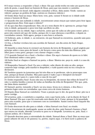 8 O moço tornou a responder a Saul, e disse: Eis que ainda tenho em mão um quarto dum 
siclo de prata, o qual darei ao homem de Deus, para que nos mostre o caminho. 
9 (Antigamente em Israel, indo alguém consultar a Deus, dizia assim: Vinde, vamos ao 
vidente; porque ao profeta de hoje, outrora se chamava vidente.) 
10 Então disse Saul ao moço: Dizes bem; vem, pois, vamos! E foram-se à cidade onde 
estava e homem de Deus. 
11 Quando eles iam subindo à cidade, encontraram umas moças que saíam para tirar água; 
e perguntaram-lhes: Está aqui o vidente? 
12 Ao que elas lhes responderam: Sim, eis aí o tens diante de ti; apressa-te, porque hoje 
veio à cidade, porquanto o povo tem hoje sacrifício no alto. 
13 Entrando vós na cidade, logo o achareis, antes que ele suba ao alto para comer; pois o 
povo não comerá até que ele venha, porque ele é o que abençoa a sacrifício, e depois os 
convidados comem. Subi agora, porque a esta hora o achareis. 
14 Subiram, pois, à cidade; e, ao entrarem, eis que Samuel os encontrou, quando saía para 
subir ao alto. 
15 Ora, o Senhor revelara isto aos ouvidos de Samuel, um dia antes de Saul chegar, 
dizendo: 
16 Amanhã a estas horas te enviarei um homem da terra de Benjamim, o qual ungirás por 
príncipe sobre o meu povo de Israel; e ele livrará o meu povo da mão dos filisteus; pois 
olhei para o meu povo, porque o seu clamor chegou a mim. 
17 E quando Samuel viu a Saul, o Senhor e disse: Eis aqui o homem de quem eu te falei. 
Este dominará sobre o meu povo. 
18 Então Saul se chegou a Samuel na porta, e disse: Mostra-me, peço-te, onde é a casa do 
vidente. 
19 Respondeu Samuel a Saul: Eu sou o vidente; sobe diante de mim ao alto, porque 
comereis hoje comigo; pela manhã te despedirei, e tudo quanto está no teu coração to 
declararei. 
20 Também quanto às jumentas que há três dias se te perderam, não te preocupes com 
elas, porque já foram achadas. Mas para quem é tudo o que é desejável em Israel? 
porventura não é para ti, e para toda a casa de teu pai? 
21 Então respondeu Saul: Acaso não sou eu benjamita, da menor das tribos de Israel? E 
não é a minha família a menor de todas as famílias da tribo de Benjamim? Por que, pois, 
me falas desta maneira? 
22 Samuel, porém, tomando a Saul e ao seu moço, levou-os à câmara, e deu-lhes o 
primeiro lugar entre os convidados, que eram cerca de trinta homens. 
23 Depois disse Samuel ao cozinheiro: Traze a porção que te dei, da qual te disse: põe-na à 
parte contigo. 
24 Levantou, pois, o cozinheiro a espádua, com o que havia nela, e pô-la diante de Saul. E 
disse Samuel: Eis que o que foi reservado está diante de ti. Come; porque te foi guardado 
para esta ocasião, para que o comesses com os convidados. Assim comeu Saul naquele dia 
com Samuel. 
25 Então desceram do alto para a cidade, e falou Samuel com Saul, no eirado. 
26 E se levantaram de madrugada, quase ao subir da alva, pois Samuel chamou a Saul, 
que estava no eirado, dizendo: Levanta-te para eu te despedir. Levantou-se, pois, Saul, e 
sairam ambos, ele e Samuel. 
27 Quando desciam para a extremidade da cidade, Samuel disse a Saul: Dize ao moço que 
passe adiante de nós (e ele passou); tu, porém, espera aqui, e te farei ouvir a palavra de 
Deus. 
- 315 - 
 