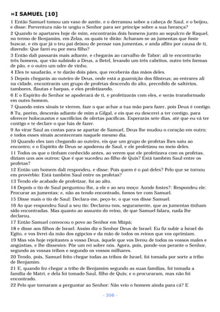 »I SAMUEL [10] 
1 Então Samuel tomou um vaso de azeite, e o derramou sobre a cabeça de Saul, e o beijou, 
e disse: Porventura não te ungiu o Senhor para ser príncipe sobre a sua herança? 
2 Quando te apartares hoje de mim, encontrarás dois homens junto ao sepulcro de Raquel, 
no termo de Benjamim, em Zelza, os quais te dirão: Acharam-se as jumentas que foste 
buscar, e eis que já o teu pai deixou de pensar nas jumentas, e anda aflito por causa de ti, 
dizendo: Que farei eu por meu filho? 
3 Então dali passarás mais adiante, e chegarás ao carvalho de Tabor; ali te encontrarão 
três homens, que vão subindo a Deus, a Betel, levando um três cabritos, outro três formas 
de pão, e o outro um odre de vinho. 
4 Eles te saudarão, e te darão dois pães, que receberás das mãos deles. 
5 Depois chegarás ao outeiro de Deus, onde está a guarnição dos filisteus; ao entrares ali 
na cidade, encontrarás um grupo de profetas descendo do alto, precedido de saltérios, 
tambores, flautas e harpas, e eles profetizando. 
6 E o Espírito do Senhor se apoderará de ti, e profetizarás com eles, e serás transformado 
em outro homem. 
7 Quando estes sinais te vierem, faze o que achar a tua mão para fazer, pois Deus é contigo. 
8 Tu, porém, descerás adiante de mim a Gilgal, e eis que eu descerei a ter contigo, para 
oferecer holocaustos e sacrifícios de ofertas pacíficas. Esperarás sete dias, até que eu vá ter 
contigo e te declare o que hás de fazer. 
9 Ao virar Saul as costas para se apartar de Samuel, Deus lhe mudou o coração em outro; 
e todos esses sinais aconteceram naquele mesmo dia. 
10 Quando eles iam chegando ao outeiro, eis que um grupo de profetas lhes saiu ao 
encontro; e o Espírito de Deus se apoderou de Saul, e ele profetizou no meio deles. 
11 Todos os que o tinham conhecido antes, ao verem que ele profetizava com os profetas, 
diziam uns aos outros: Que é que sucedeu ao filho de Quis? Está também Saul entre os 
profetas? 
12 Então um homem dali respondeu, e disse: Pois quem é o pai deles? Pelo que se tornou 
em provérbio: Está também Saul entre os profetas? 
13 Tendo ele acabado de profetizar, foi ao alto. 
14 Depois o tio de Saul perguntou-lhe, a ele e ao seu moço: Aonde fostes?: Respondeu ele: 
Procurar as jumentas; e, não as tendo encontrado, fomos ter com Samuel. 
15 Disse mais o tio de Saul: Declara-me, peço-te, o que vos disse Samuel. 
16 Ao que respondeu Saul a seu tio: Declarou-nos, seguramente, que as jumentas tinham 
sido encontradas. Mas quanto ao assunto do reino, de que Samuel falara, nada lhe 
declarou. 
17 Então Samuel convocou o povo ao Senhor em Mizpá; 
18 e disse aos filhos de Israel: Assim diz o Senhor Deus de Israel: Eu fiz subir a Israel do 
Egito, e vos livrei da mão dos egípcios e da mão de todos os reinos que vos oprimiam. 
19 Mas vós hoje rejeitastes a vosso Deus, àquele que vos livrou de todos os vossos males e 
angústias, e lhe dissestes: Põe um rei sobre nós. Agora, pois, ponde-vos perante o Senhor, 
segundo as vossas tribos e segundo os vossos milhares. 
20 Tendo, pois, Samuel feito chegar todas as tribos de Israel, foi tomada por sorte a tribo 
de Benjamim. 
21 E, quando fez chegar a tribo de Benjamim segundo as suas famílias, foi tomada a 
família de Matri, e dela foi tomado Saul, filho de Quis; e o procuraram, mas não foi 
encontrado. 
22 Pelo que tornaram a perguntar ao Senhor: Não veio o homem ainda para cá? E 
- 316 - 
 