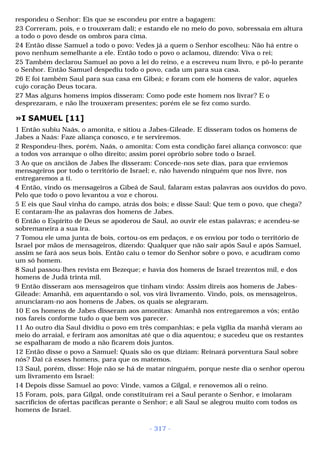 respondeu o Senhor: Eis que se escondeu por entre a bagagem: 
23 Correram, pois, e o trouxeram dali; e estando ele no meio do povo, sobressaía em altura 
a todo o povo desde os ombros para cima. 
24 Então disse Samuel a todo o povo: Vedes já a quem o Senhor escolheu: Não há entre o 
povo nenhum semelhante a ele. Então todo o povo o aclamou, dizendo: Viva o rei; 
25 Também declarou Samuel ao povo a lei do reino, e a escreveu num livro, e pô-lo perante 
o Senhor. Então Samuel despediu todo o povo, cada um para sua casa. 
26 E foi também Saul para sua casa em Gibeá; e foram com ele homens de valor, aqueles 
cujo coração Deus tocara. 
27 Mas alguns homens ímpios disseram: Como pode este homem nos livrar? E o 
desprezaram, e não lhe trouxeram presentes; porém ele se fez como surdo. 
»I SAMUEL [11] 
1 Então subiu Naás, o amonita, e sitiou a Jabes-Gileade. E disseram todos os homens de 
Jabes a Naás: Faze aliança conosco, e te serviremos. 
2 Respondeu-lhes, porém, Naás, o amonita: Com esta condição farei aliança convosco: que 
a todos vos arranque o olho direito; assim porei opróbrio sobre todo o Israel. 
3 Ao que os anciãos de Jabes lhe disseram: Concede-nos sete dias, para que enviemos 
mensageiros por todo o território de Israel; e, não havendo ninguém que nos livre, nos 
entregaremos a ti. 
4 Então, vindo os mensageiros a Gibeá de Saul, falaram estas palavras aos ouvidos do povo. 
Pelo que todo o povo levantou a voz e chorou. 
5 E eis que Saul vinha do campo, atrás dos bois; e disse Saul: Que tem o povo, que chega? 
E contaram-lhe as palavras dos homens de Jabes. 
6 Então o Espírito de Deus se apoderou de Saul, ao ouvir ele estas palavras; e acendeu-se 
sobremaneira a sua ira. 
7 Tomou ele uma junta de bois, cortou-os em pedaços, e os enviou por todo o território de 
Israel por mãos de mensageiros, dizendo: Qualquer que não sair após Saul e após Samuel, 
assim se fará aos seus bois. Então caiu o temor do Senhor sobre o povo, e acudiram como 
um só homem. 
8 Saul passou-lhes revista em Bezeque; e havia dos homens de Israel trezentos mil, e dos 
homens de Judá trinta mil. 
9 Então disseram aos mensageiros que tinham vindo: Assim direis aos homens de Jabes- 
Gileade: Amanhã, em aquentando o sol, vos virá livramento. Vindo, pois, os mensageiros, 
anunciaram-no aos homens de Jabes, os quais se alegraram. 
10 E os homens de Jabes disseram aos amonitas: Amanhã nos entregaremos a vós; então 
nos fareis conforme tudo o que bem vos parecer. 
11 Ao outro dia Saul dividiu o povo em três companhias; e pela vigília da manhã vieram ao 
meio do arraial, e feriram aos amonitas até que o dia aquentou; e sucedeu que os restantes 
se espalharam de modo a não ficarem dois juntos. 
12 Então disse o povo a Samuel: Quais são os que diziam: Reinará porventura Saul sobre 
nós? Dai cá esses homens, para que os matemos. 
13 Saul, porém, disse: Hoje não se há de matar ninguém, porque neste dia o senhor operou 
um livramento em Israel: 
14 Depois disse Samuel ao povo: Vinde, vamos a Gilgal, e renovemos ali o reino. 
15 Foram, pois, para Gilgal, onde constituíram rei a Saul perante o Senhor, e imolaram 
sacrifícios de ofertas pacíficas perante o Senhor; e ali Saul se alegrou muito com todos os 
homens de Israel. 
- 317 - 
 