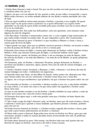 »I SAMUEL [12] 
1 Então disse Samuel a todo o Israel: Eis que vos dei ouvidos em tudo quanto me dissestes, 
e constituí sobre vós um rei. 
2 Agora, eis que o rei vai adiante de vós; quanto a mim, já sou velho e encanecido, e meus 
filhos estão convosco: eu tenho andado adiante de vós desde a minha mocidade até o dia 
de hoje. 
3 Eis-me aqui! testificai contra mim perante o Senhor, e perante o seu ungido. De quem 
tomei o boi? ou de quem tomei o jumento? ou a quem defraudei? ou a quem tenho 
oprimido? ou da mão de quem tenho recebido peita para encobrir com ela os meus olhos? 
E eu vo-lo restituirei. 
4 Responderam eles: Em nada nos defraudaste, nem nos oprimiste, nem tomaste coisa 
alguma da mão de ninguém. 
5 Ele lhes disse: O Senhor é testemunha contra vós, e o seu ungido é hoje testemunha de 
que nada tendes achado na minha mão. Ao que respondeu o povo: Ele é testemunha. 
6 Então disse Samuel ao povo: O Senhor é o que escolheu a Moisés e a Arão, e tirou a 
vossos pais da terra do Egito. 
7 Agora ponde-vos aqui, para que eu pleiteie convosco perante o Senhor, no tocante a todos 
os atos de justiça do Senhor, que ele fez a vós e a vossos pais. 
8 Quando Jacó entrou no Egito, e vossos pais clamaram ao Senhor, então o Senhor enviou 
Moisés e Arão, que tiraram vossos pais do Egito, e os fizeram habitar neste lugar. 
9 Esqueceram-se, porém, do Senhor seu Deus; e ele os entregou na mão de Sísera, chefe 
do exército de Hazor, e na mão dos filisteus, e na mão do rei de Moabe, os quais pelejaram 
contra eles. 
10 Clamaram, pois, ao Senhor, e disseram: Pecamos, porque deixamos ao Senhor, e 
servimos aos baalins e astarotes; agora, porém, livra-nos da mão de nossos inimigos, e te 
serviremos: 
11 Então o Senhor enviou Jerubaal, e Baraque, e Jefté, e Samuel; e vos livrou da mão de 
vossos inimigos em redor, e habitastes em segurança. 
12 Quando vistes que Naás, rei dos filhos de Amom, vinha contra vós, dissestes-me: Não, 
mas reinará sobre nós um rei; entretanto, o Senhor vosso Deus era o vosso Rei. 
13 Agora, eis o rei que escolhestes e que pedistes; eis que o Senhor tem posto sobre vós um 
rei. 
14 Se temerdes ao Senhor, e o servirdes, e derdes ouvidos à sua voz, e não fordes rebeldes 
às suas ordens, e se tanto vós como o rei que reina sobre vós seguirdes o Senhor vosso 
Deus, bem está; 
15 mas se não derdes ouvidos à voz do Senhor, e fordes rebeldes às suas ordens, a mão do 
Senhor será contra vós, como foi contra vossos pais: 
16 Portanto ficai agora aqui, e vede esta grande coisa que o Senhor vai fazer diante dos 
vossos olhos. 
17 Não é hoje a sega do trigo? clamarei, pois, ao Senhor, para que ele envie trovões e chuva; 
e sabereis e vereis que é grande a vossa maldade, que fizestes perante o Senhor, pedindo 
para vós um rei. 
18 Então invocou Samuel ao Senhor, e o Senhor enviou naquele dia trovões e chuva; pelo 
que todo o povo temeu sobremaneira ao Senhor e a Samuel. 
19 Disse todo o povo a Samuel: Roga pelos teus servos ao Senhor teu Deus, para que não 
morramos; porque a todos os nossos pecados temos acrescentado este mal, de pedirmos 
para nós um rei. 
20 Então disse Samuel ao povo: Não temais; vós fizestes todo este mal; porém não vos 
desvieis de seguir ao Senhor, mas servi-o de todo o vosso coração. 
- 318 - 
 