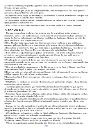 21 Não vos desvieis; porquanto seguiríeis coisas vãs, que nada aproveitam, e tampouco vos 
livrarão, porque são vãs. 
22 Pois o Senhor, por causa do seu grande nome, não desamparará o seu povo; porque 
aprouve ao Senhor fazer de vós o seu povo. 
23 E quanto a mim, longe de mim esteja o pecar contra o Senhor, deixando de orar por vos; 
eu vos ensinarei o caminho bom e direito. 
24 Tão-somente temei ao Senhor, e servi-o fielmente de todo o vosso coração; pois vede 
quão grandiosas coisas vos fez. 
25 Se, porém, perseverardes em fazer o mal, perecereis, assim vós como o vosso rei. 
»I SAMUEL [13] 
1 Um ano reinara Saul em Israel. No segundo ano de seu reinado sobre seu povo, 
2 escolheu para si três mil homens de Israel; dois mil estavam com Saul em Micmás e no 
monte de Betel, e mil estavam com Jônatas em Gibeá de Benjamim. Quanto ao resto do 
povo, mandou-o cada um para sua tenda. 
3 Ora, Jônatas feriu a guarnição dos filisteus que estava em Geba, o que os filisteus 
ouviram; pelo que Saul tocou a trombeta por toda a terra, dizendo: Ouçam os hebreus. 
4 Então todo o Israel ouviu dizer que Saul ferira a guarnição dos filisteus, e que Israel se 
fizera abominável aos filisteus. E o povo foi convocado após Saul em Gilgal. 
5 E os filisteus se ajuntaram para pelejar contra Israel, com trinta mil carros, seis mil 
cavaleiros, e povo em multidão como a areia que está à beira do mar subiram e se 
acamparam em Micmás, ao oriente de Bete-Aven. 
6 Vendo, pois, os homens de Israel que estavam em aperto (porque o povo se achava 
angustiado), esconderam-se nas cavernas, nos espinhais, nos penhascos, nos esconderijos 
subterrâneos e nas cisternas. 
7 Ora, alguns dos hebreus passaram o Jordão para a terra de Gade e Gileade; mas Saul 
ficou ainda em Gilgal, e todo o povo o seguia tremendo. 
8 Esperou, pois, sete dias, até o tempo que Samuel determinara; não vindo, porém, Samuel 
a Gilgal, o povo, deixando a Saul, se dispersava. 
9 Então disse Saul: Trazei-me aqui um holocausto, e ofertas pacíficas. E ofereceu o 
holocausto. 
10 Mal tinha ele acabado de oferecer e holocausto, eis que Samuel chegou; e Saul lhe saiu 
ao encontro, para o saudar. 
11 Então perguntou Samuel: Que fizeste? Respondeu Saul: Porquanto via que o povo, 
deixando-me, se dispersava, e que tu não vinhas no tempo determinado, e que os filisteus 
já se tinham ajuntado em Micmás, 
12 eu disse: Agora descerão os filisteus sobre mim a Gilgal, e ainda não aplaquei o Senhor. 
Assim me constrangi e ofereci o holocausto. 
13 Então disse Samuel a Saul: Procedeste nesciamente; não guardaste o mandamento que 
o Senhor teu Deus te ordenou. O Senhor teria confirmado o teu reino sobre Israel para 
sempre; 
14 agora, porém, não subsistirá o teu reino; já tem o Senhor buscado para si um homem 
segundo o seu coração, e já o tem destinado para ser príncipe sobre o seu povo, porquanto 
não guardaste o que o Senhor te ordenou. 
15 Então Samuel se levantou, e subiu de Gilgal a Gibeá de Benjamim. Saul contou o povo 
que se achava com ele, cerca de seiscentos homens. 
16 E Saul, seu filho Jôn