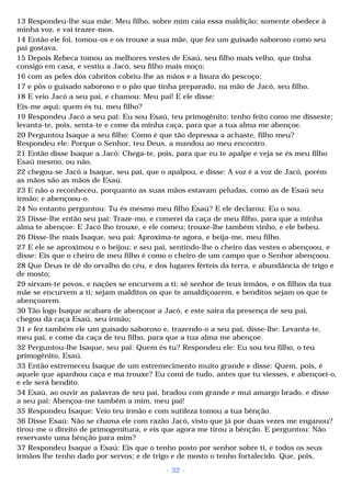 13 Respondeu-lhe sua mãe: Meu filho, sobre mim caia essa maldição; somente obedece à 
minha voz, e vai trazer-mos. 
14 Então ele foi, tomou-os e os trouxe a sua mãe, que fez um guisado saboroso como seu 
pai gostava. 
15 Depois Rebeca tomou as melhores vestes de Esaú, seu filho mais velho, que tinha 
consigo em casa, e vestiu a Jacó, seu filho mais moço; 
16 com as peles dos cabritos cobriu-lhe as mãos e a lisura do pescoço; 
17 e pôs o guisado saboroso e o pão que tinha preparado, na mão de Jacó, seu filho. 
18 E veio Jacó a seu pai, e chamou: Meu pai! E ele disse: 
Eis-me aqui; quem és tu, meu filho? 
19 Respondeu Jacó a seu pai: Eu sou Esaú, teu primogênito; tenho feito como me disseste; 
levanta-te, pois, senta-te e come da minha caça, para que a tua alma me abençoe. 
20 Perguntou Isaque a seu filho: Como é que tão depressa a achaste, filho meu? 
Respondeu ele: Porque o Senhor, teu Deus, a mandou ao meu encontro. 
21 Então disse Isaque a Jacó: Chega-te, pois, para que eu te apalpe e veja se és meu filho 
Esaú mesmo, ou não. 
22 chegou-se Jacó a Isaque, seu pai, que o apalpou, e disse: A voz é a voz de Jacó, porém 
as mãos são as mãos de Esaú. 
23 E não o reconheceu, porquanto as suas mãos estavam peludas, como as de Esaú seu 
irmão; e abençoou-o. 
24 No entanto perguntou: Tu és mesmo meu filho Esaú? E ele declarou: Eu o sou. 
25 Disse-lhe então seu pai: Traze-mo, e comerei da caça de meu filho, para que a minha 
alma te abençoe: E Jacó lho trouxe, e ele comeu; trouxe-lhe também vinho, e ele bebeu. 
26 Disse-lhe mais Isaque, seu pai: Aproxima-te agora, e beija-me, meu filho. 
27 E ele se aproximou e o beijou; e seu pai, sentindo-lhe o cheiro das vestes o abençoou, e 
disse: Eis que o cheiro de meu filho é como o cheiro de um campo que o Senhor abençoou. 
28 Que Deus te dê do orvalho do céu, e dos lugares férteis da terra, e abundância de trigo e 
de mosto; 
29 sirvam-te povos, e nações se encurvem a ti; sê senhor de teus irmãos, e os filhos da tua 
mãe se encurvem a ti; sejam malditos os que te amaldiçoarem, e benditos sejam os que te 
abençoarem. 
30 Tão logo Isaque acabara de abençoar a Jacó, e este saíra da presença de seu pai, 
chegou da caça Esaú, seu irmão; 
31 e fez também ele um guisado saboroso e, trazendo-o a seu pai, disse-lhe: Levanta-te, 
meu pai, e come da caça de teu filho, para que a tua alma me abençoe. 
32 Perguntou-lhe Isaque, seu pai: Quem és tu? Respondeu ele: Eu sou teu filho, o teu 
primogênito, Esaú. 
33 Então estremeceu Isaque de um estremecimento muito grande e disse: Quem, pois, é 
aquele que apanhou caça e ma trouxe? Eu comi de tudo, antes que tu viesses, e abençoei-o, 
e ele será bendito. 
34 Esaú, ao ouvir as palavras de seu pai, bradou com grande e mui amargo brado, e disse 
a seu pai: Abençoa-me também a mim, meu pai! 
35 Respondeu Isaque: Veio teu irmão e com sutileza tomou a tua bênção. 
36 Disse Esaú: Não se chama ele com razão Jacó, visto que já por duas vezes me enganou? 
tirou-me o direito de primogenitura, e eis que agora me tirou a bênção. E perguntou: Não 
reservaste uma bênção para mim? 
37 Respondeu Isaque a Esaú: Eis que o tenho posto por senhor sobre ti, e todos os seus 
irmãos lhe tenho dado por servos; e de trigo e de mosto o tenho fortalecido. Que, pois, 
- 32 - 
 