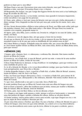 poderei eu fazer por ti, meu filho? 
38 Disse Esaú a seu pai: Porventura tens uma única bênção, meu pai? Abençoa-me 
também a mim, meu pai. E levantou Esaú a voz, e chorou. 
39 Respondeu-lhe Isaque, seu pai: Longe dos lugares férteis da terra será a tua habitação, 
longe do orvalho do alto céu; 
40 pela tua espada viverás, e a teu irmão, serviras; mas quando te tornares impaciente, 
então sacudirás o seu jugo do teu pescoço. 
41 Esaú, pois, odiava a Jacó por causa da bênção com que seu pai o tinha abençoado, e 
disse consigo: Vêm chegando os dias de luto por meu pai; então hei de matar Jacó, meu 
irmão. 
42 Ora, foram denunciadas a Rebeca estas palavras de Esaú, seu filho mais velho; pelo que 
ela mandou chamar Jacó, seu filho mais moço, e lhe disse: Eis que Esaú teu irmão se 
consola a teu respeito, propondo matar-te. 
43 Agora, pois, meu filho, ouve a minha voz; levanta-te, refugia-te na casa de Labão, meu 
irmão, em Harã, 
44 e demora-te com ele alguns dias, até que passe o furor de teu irmão; 
45 até que se desvie de ti a ira de teu irmão, e ele se esqueça do que lhe fizeste; então 
mandarei trazer-te de lá; por que seria eu desfilhada de vós ambos num só dia? 
46 E disse Rebeca a Isaque: Enfadada estou da minha vida, por causa das filhas de Hete; 
se Jacó tomar mulher dentre as filhas de Hete, tais como estas, dentre as filhas desta terra, 
para que viverei? 
»GÊNESIS [28] 
1 Isaque, pois, chamou Jacó, e o abençoou, e ordenou-lhe, dizendo: Não tomes mulher 
dentre as filhas de Canaã. 
2 Levanta-te, vai a Padã-Arã, à casa de Betuel, pai de tua mãe, e toma de lá uma mulher 
dentre as filhas de Labão, irmão de tua mãe. 
3 Deus Todo-Poderoso te abençoe, te faça frutificar e te multiplique, para que venhas a ser 
uma multidão de povos; seu 
4 e te dê a bênção de Abraão, a ti e à tua descendência contigo, para que herdes a terra de 
tuas peregrinações, que Deus deu a Abraão. 
5 Assim despediu Isaque a Jacó, o qual foi a Padã-Arã, a Labão, filho de Betuel, arameu, 
irmão de Rebeca, mãe de Jacó e de Esaú. 
6 Ora, viu Esaú que Isaque abençoara a Jacó, e o enviara a Padã-Arã, para tomar de lá 
mulher para si, e que, abençoando-o, lhe ordenara, dizendo: Não tomes mulher dentre as 
filhas de Canaã, 
7 e que Jacó, obedecendo a seu pai e a sua mãe, fora a Padã-Arã; 
8 vendo também Esaú que as filhas de Canaã eram más aos olhos de Isaque seu pai, 
9 foi-se Esaú a Ismael e, além das mulheres que já tinha, tomou por mulher a Maalate, 
filha de Ismael, filho de Abraão, irmã de Nebaiote. 
10 Partiu, pois, Jacó de Beer-Seba e se foi em direção a Harã; 
11 e chegou a um lugar onde passou a noite, porque o sol já se havia posto; e, tomando 
uma das pedras do lugar e pondo-a debaixo da cabeça, deitou-se ali para dormir. 
12 Então sonhou: estava posta sobre a terra uma escada, cujo topo chegava ao céu; e eis 
que os anjos de Deus subiam e desciam por ela; 
13 por cima dela estava o Senhor, que disse: Eu sou o Senhor, o Deus de Abraão teu pai, e 
o Deus de Isaque; esta terra em que estás deitado, eu a darei a ti e à tua descendência; 
14 e a tua descendência será como o pó da terra; dilatar-te-ás para o ocidente, para o 
- 33 - 
 