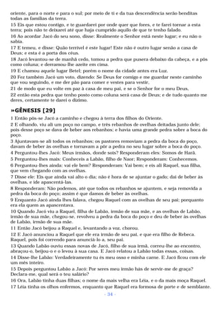 oriente, para o norte e para o sul; por meio de ti e da tua descendência serão benditas 
todas as famílias da terra. 
15 Eis que estou contigo, e te guardarei por onde quer que fores, e te farei tornar a esta 
terra; pois não te deixarei até que haja cumprido aquilo de que te tenho falado. 
16 Ao acordar Jacó do seu sono, disse: Realmente o Senhor está neste lugar; e eu não o 
sabia. 
17 E temeu, e disse: Quão terrível é este lugar! Este não é outro lugar senão a casa de 
Deus; e esta é a porta dos céus. 
18 Jacó levantou-se de manhã cedo, tomou a pedra que pusera debaixo da cabeça, e a pôs 
como coluna; e derramou-lhe azeite em cima. 
19 E chamou aquele lugar Betel; porém o nome da cidade antes era Luz. 
20 Fez também Jacó um voto, dizendo: Se Deus for comigo e me guardar neste caminho 
que vou seguindo, e me der pão para comer e vestes para vestir, 
21 de modo que eu volte em paz à casa de meu pai, e se o Senhor for o meu Deus, 
22 então esta pedra que tenho posto como coluna será casa de Deus; e de tudo quanto me 
deres, certamente te darei o dízimo. 
»GÊNESIS [29] 
1 Então pôs-se Jacó a caminho e chegou à terra dos filhos do Oriente. 
2 E olhando, viu ali um poço no campo, e três rebanhos de ovelhas deitadas junto dele; 
pois desse poço se dava de beber aos rebanhos; e havia uma grande pedra sobre a boca do 
poço. 
3 Ajuntavam-se ali todos os rebanhos; os pastores removiam a pedra da boca do poço, 
davam de beber às ovelhas e tornavam a pôr a pedra no seu lugar sobre a boca do poço. 
4 Perguntou-lhes Jacó: Meus irmãos, donde sois? Responderam eles: Somos de Harã. 
5 Perguntou-lhes mais: Conheceis a Labão, filho de Naor; Responderam: Conhecemos. 
6 Perguntou-lhes ainda: vai ele bem? Responderam: Vai bem; e eis ali Raquel, sua filha, 
que vem chegando com as ovelhas. 
7 Disse ele: Eis que ainda vai alto o dia; não é hora de se ajuntar o gado; dai de beber às 
ovelhas, e ide apascentá-las. 
8 Responderam: Não podemos, até que todos os rebanhos se ajuntem, e seja removida a 
pedra da boca do poço; assim é que damos de beber às ovelhas. 
9 Enquanto Jacó ainda lhes falava, chegou Raquel com as ovelhas de seu pai; porquanto 
era ela quem as apascentava. 
10 Quando Jacó viu a Raquel, filha de Labão, irmão de sua mãe, e as ovelhas de Labão, 
irmão de sua mãe, chegou-se, revolveu a pedra da boca do poço e deu de beber às ovelhas 
de Labão, irmão de sua mãe. 
11 Então Jacó beijou a Raquel e, levantando a voz, chorou. 
12 E Jacó anunciou a Raquel que ele era irmão de seu pai, e que era filho de Rebeca. 
Raquel, pois foi correndo para anunciá-lo a, seu pai. 
13 Quando Labão ouviu essas novas de Jacó, filho de sua irmã, correu-lhe ao encontro, 
abraçou-o, beijou-o e o levou à sua casa. E Jacó relatou a Labão todas essas, coisas. 
14 Disse-lhe Labão: Verdadeiramente tu és meu osso e minha carne. E Jacó ficou com ele 
um mês inteiro. 
15 Depois perguntou Labão a Jacó: Por seres meu irmão hás de servir-me de graça? 
Declara-me, qual será o teu salário? 
16 Ora, Labão tinha duas filhas; o nome da mais velha era Léia, e o da mais moça Raquel. 
17 Léia tinha os olhos enfermos, enquanto que Raquel era formosa de porte e de semblante. 
- 34 - 
 