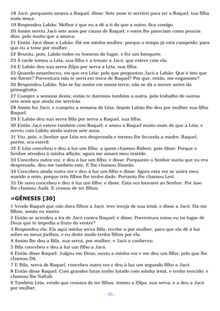 18 Jacó, porquanto amava a Raquel, disse: Sete anos te servirei para ter a Raquel, tua filha 
mais moça. 
19 Respondeu Labão: Melhor é que eu a dê a ti do que a outro; fica comigo. 
20 Assim serviu Jacó sete anos por causa de Raquel; e estes lhe pareciam como poucos 
dias, pelo muito que a amava. 
21 Então Jacó disse a Labão: Dá-me minha mulher, porque o tempo já está cumprido; para 
que eu a tome por mulher. 
22 Reuniu, pois, Labão todos os homens do lugar, e fez um banquete. 
23 À tarde tomou a Léia, sua filha e a trouxe a Jacó, que esteve com ela. 
24 E Labão deu sua serva Zilpa por serva a Léia, sua filha. 
25 Quando amanheceu, eis que era Léia; pelo que perguntou Jacó a Labão: Que é isto que 
me fizeste? Porventura não te servi em troca de Raquel? Por que, então, me enganaste? 
26 Respondeu Labão: Não se faz assim em nossa terra; não se dá a menor antes da 
primogênita. 
27 Cumpre a semana desta; então te daremos também a outra, pelo trabalho de outros 
sete anos que ainda me servirás. 
28 Assim fez Jacó, e cumpriu a semana de Léia; depois Labão lhe deu por mulher sua filha 
Raquel. 
29 E Labão deu sua serva Bila por serva a Raquel, sua filha. 
30 Então Jacó esteve também com Raquel; e amou a Raquel muito mais do que a Léia; e 
serviu com Labão ainda outros sete anos. 
31 Viu, pois, o Senhor que Léia era desprezada e tornou-lhe fecunda a madre; Raquel, 
porém, era estéril. 
32 E Léia concebeu e deu à luz um filho, a quem chamou Rúben; pois disse: Porque o 
Senhor atendeu à minha aflição; agora me amará meu marido. 
33 Concebeu outra vez, e deu à luz um filho; e disse: Porquanto o Senhor ouviu que eu era 
desprezada, deu-me também este. E lhe chamou Simeão. 
34 Concebeu ainda outra vez e deu à luz um filho e disse: Agora esta vez se unirá meu 
marido a mim, porque três filhos lhe tenho dado. Portanto lhe chamou Levi. 
35 De novo concebeu e deu à luz um filho; e disse: Esta vez louvarei ao Senhor. Por isso 
lhe chamou Judá. E cessou de ter filhos. 
»GÊNESIS [30] 
1 Vendo Raquel que não dava filhos a Jacó, teve inveja de sua irmã, e disse a Jacó: Dá-me 
filhos, senão eu morro. 
2 Então se acendeu a ira de Jacó contra Raquel; e disse: Porventura estou eu no lugar de 
Deus que te impediu o fruto do ventre? 
3 Respondeu ela: Eis aqui minha serva Bila; recebe-a por mulher, para que ela dê à luz 
sobre os meus joelhos, e eu deste modo tenha filhos por ela. 
4 Assim lhe deu a Bila, sua serva, por mulher; e Jacó a conheceu. 
5 Bila concebeu e deu à luz um filho a Jacó. 
6 Então disse Raquel: Julgou-me Deus; ouviu a minha voz e me deu um filho; pelo que lhe 
chamou Dã. 
7 E Bila, serva de Raquel, concebeu outra vez e deu à luz um segundo filho a Jacó. 
8 Então disse Raquel: Com grandes lutas tenho lutado com minha irmã, e tenho vencido; e 
chamou-lhe Naftali. 
9 Também Léia, vendo que cessara de ter filhos, tomou a Zilpa, sua serva, e a deu a Jacó 
por mulher. 
- 35 - 
 