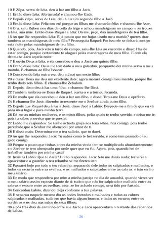 10 E Zilpa, serva de Léia, deu à luz um filho a Jacó. 
11 Então disse Léia: Afortunada! e chamou-lhe Gade. 
12 Depois Zilpa, serva de Léia, deu à luz um segundo filho a Jacó. 
13 Então disse Léia: Feliz sou eu! porque as filhas me chamarão feliz; e chamou-lhe Aser. 
14 Ora, saiu Rúben nos dias da ceifa do trigo e achou mandrágoras no campo, e as trouxe 
a Léia, sua mãe. Então disse Raquel a Léia: Dá-me, peço, das mandrágoras de teu filho. 
15 Ao que lhe respondeu Léia: É já pouco que me hajas tirado meu marido? queres tirar 
também as mandrágoras de meu filho? Prosseguiu Raquel: Por isso ele se deitará contigo 
esta noite pelas mandrágoras de teu filho. 
16 Quando, pois, Jacó veio à tarde do campo, saiu-lhe Léia ao encontro e disse: Hás de 
estar comigo, porque certamente te aluguei pelas mandrágoras de meu filho. E com ela 
deitou-se Jacó aquela noite. 
17 E ouviu Deus a Léia, e ela concebeu e deu a Jacó um quinto filho. 
18 Então disse Léia: Deus me tem dado o meu galardão, porquanto dei minha serva a meu 
marido. E chamou ao filho Issacar. 
19 Concebendo Léia outra vez, deu a Jacó um sexto filho; 
20 e disse: Deus me deu um excelente dote; agora morará comigo meu marido, porque lhe 
tenho dado seis filhos. E chamou-lhe Zebulom. 
21 Depois. disto deu à luz uma filha, e chamou-lhe Diná. 
22 Também lembrou-se Deus de Raquel, ouviu-a e a tornou fecunda. 
23 De modo que ela concebeu e deu à luz um filho, e disse: Tirou-me Deus o opróbrio. 
24 E chamou-lhe José, dizendo: Acrescente-me o Senhor ainda outro filho. 
25 Depois que Raquel deu à luz a José, disse Jacó a Labão: Despede-me a fim de que eu vá 
para meu lugar e para minha terra. 
26 Dá-me as minhas mulheres, e os meus filhos, pelas quais te tenho servido, e deixa-me ir; 
pois tu sabes o serviço que te prestei. 
27 Labão lhe respondeu: Se tenho achado graça aos teus olhos, fica comigo; pois tenho 
percebido que o Senhor me abençoou por amor de ti. 
28 E disse mais: Determina-me o teu salário, que to darei. 
29 Ao que lhe respondeu Jacó: Tu sabes como te hei servido, e como tem passado o teu 
gado comigo. 
30 Porque o pouco que tinhas antes da minha vinda tem se multiplicado abundantemente; 
e o Senhor te tem abençoado por onde quer que eu fui. Agora, pois, quando hei de 
trabalhar também por minha casa? 
31 Insistiu Labão: Que te darei? Então respondeu Jacó: Não me darás nada; tornarei a 
apascentar e a guardar o teu rebanho se me fizeres isto: 
32 Passarei hoje por todo o teu rebanho, separando dele todos os salpicados e malhados, e 
todos os escuros entre as ovelhas, e os malhados e salpicados entre as cabras; e isto será o 
meu salário. 
33 De modo que responderá por mim a minha justiça no dia de amanhã, quando vieres ver 
o meu salário assim exposto diante de ti: tudo o que não for salpicado e malhado entre as 
cabras e escuro entre as ovelhas, esse, se for achado comigo, será tido por furtado. 
34 Concordou Labão, dizendo: Seja conforme a tua palavra. 
35 E separou naquele mesmo dia os bodes listrados e malhados e todas as cabras 
salpicadas e malhadas, tudo em que havia algum branco, e todos os escuros entre os 
cordeiros e os deu nas mãos de seus filhos; 
36 e pôs três dias de caminho entre si e Jacó; e Jacó apascentava o restante dos rebanhos 
de Labão. 
- 36 - 
 