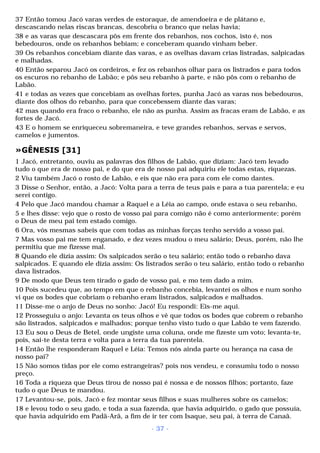 37 Então tomou Jacó varas verdes de estoraque, de amendoeira e de plátano e, 
descascando nelas riscas brancas, descobriu o branco que nelas havia; 
38 e as varas que descascara pôs em frente dos rebanhos, nos cochos, isto é, nos 
bebedouros, onde os rebanhos bebiam; e conceberam quando vinham beber. 
39 Os rebanhos concebiam diante das varas, e as ovelhas davam crias listradas, salpicadas 
e malhadas. 
40 Então separou Jacó os cordeiros, e fez os rebanhos olhar para os listrados e para todos 
os escuros no rebanho de Labão; e pôs seu rebanho à parte, e não pôs com o rebanho de 
Labão. 
41 e todas as vezes que concebiam as ovelhas fortes, punha Jacó as varas nos bebedouros, 
diante dos olhos do rebanho, para que concebessem diante das varas; 
42 mas quando era fraco o rebanho, ele não as punha. Assim as fracas eram de Labão, e as 
fortes de Jacó. 
43 E o homem se enriqueceu sobremaneira, e teve grandes rebanhos, servas e servos, 
camelos e jumentos. 
»GÊNESIS [31] 
1 Jacó, entretanto, ouviu as palavras dos filhos de Labão, que diziam: Jacó tem levado 
tudo o que era de nosso pai, e do que era de nosso pai adquiriu ele todas estas, riquezas. 
2 Viu também Jacó o rosto de Labão, e eis que não era para com ele como dantes. 
3 Disse o Senhor, então, a Jacó: Volta para a terra de teus pais e para a tua parentela; e eu 
serei contigo. 
4 Pelo que Jacó mandou chamar a Raquel e a Léia ao campo, onde estava o seu rebanho, 
5 e lhes disse: vejo que o rosto de vosso pai para comigo não é como anteriormente; porém 
o Deus de meu pai tem estado comigo. 
6 Ora, vós mesmas sabeis que com todas as minhas forças tenho servido a vosso pai. 
7 Mas vosso pai me tem enganado, e dez vezes mudou o meu salário; Deus, porém, não lhe 
permitiu que me fizesse mal. 
8 Quando ele dizia assim: Os salpicados serão o teu salário; então todo o rebanho dava 
salpicados. E quando ele dizia assim: Os listrados serão o teu salário, então todo o rebanho 
dava listrados. 
9 De modo que Deus tem tirado o gado de vosso pai, e mo tem dado a mim. 
10 Pois sucedeu que, ao tempo em que o rebanho concebia, levantei os olhos e num sonho 
vi que os bodes que cobriam o rebanho eram listrados, salpicados e malhados. 
11 Disse-me o anjo de Deus no sonho: Jacó! Eu respondi: Eis-me aqui. 
12 Prosseguiu o anjo: Levanta os teus olhos e vê que todos os bodes que cobrem o rebanho 
são listrados, salpicados e malhados; porque tenho visto tudo o que Labão te vem fazendo. 
13 Eu sou o Deus de Betel, onde ungiste uma coluna, onde me fizeste um voto; levanta-te, 
pois, sai-te desta terra e volta para a terra da tua parentela. 
14 Então lhe responderam Raquel e Léia: Temos nós ainda parte ou herança na casa de 
nosso pai? 
15 Não somos tidas por ele como estrangeiras? pois nos vendeu, e consumiu todo o nosso 
preço. 
16 Toda a riqueza que Deus tirou de nosso pai é nossa e de nossos filhos; portanto, faze 
tudo o que Deus te mandou. 
17 Levantou-se, pois, Jacó e fez montar seus filhos e suas mulheres sobre os camelos; 
18 e levou todo o seu gado, e toda a sua fazenda, que havia adquirido, o gado que possuía, 
que havia adquirido em Padã-Arã, a fim de ir ter com Isaque, seu pai, à terra de Canaã. 
- 37 - 
 