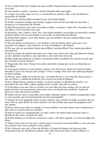 19 Ora, tendo Labão ido tosquiar as suas ovelhas, Raquel furtou os ídolos que pertenciam 
a seu pai. 
20 Jacó iludiu a Labão, o arameu, não lhe fazendo saber que fugia; 
21 e fugiu com tudo o que era seu; e, levantando-se, passou o Rio, e foi em direção à 
montanha de Gileade. 
22 Ao terceiro dia foi Labão avisado de que Jacó havia fugido. 
23 Então, tomando consigo seus irmãos, seguiu atrás de Jacó jornada de sete dias; e 
alcançou-o na montanha de Gileade. 
24 Mas Deus apareceu de noite em sonho a Labão, o arameu, e disse-lhe: Guardate, que 
não fales a Jacó nem bem nem mal. 
25 Alcançou, pois, Labão a Jacó. Ora, Jacó tinha armado a sua tenda na montanha; armou 
também Labão com os seus irmãos a sua tenda na montanha de Gileade. 
26 Então disse Labão a Jacó: Que fizeste, que me iludiste e levaste minhas filhas como 
cativas da espada? 
27 Por que fizeste ocultamente, e me iludiste e não mo fizeste saber, para que eu te 
enviasse com alegria e com cânticos, ao som de tambores e de harpas; 
28 Por que não me permitiste beijar meus filhos e minhas filhas? Ora, assim procedeste 
nesciamente. 
29 Está no poder da minha mão fazer-vos o mal, mas o Deus de vosso pai falou-me ontem 
à noite, dizendo: Guarda-te, que não fales a Jacó nem bem nem mal. 
30 Mas ainda que quiseste ir embora, porquanto tinhas saudades da casa de teu pai, por 
que furtaste os meus deuses? 
31 Respondeu-lhe Jacó: Porque tive medo; pois dizia comigo que tu me arrebatarias as 
tuas filhas. 
32 Com quem achares os teus deuses, porém, esse não viverá; diante de nossos irmãos 
descobre o que é teu do que está comigo, e leva-o contigo. Pois Jacó não sabia que Raquel 
os tinha furtado. 
33 Entrou, pois, Labão na tenda de Jacó, na tenda de Léia e na tenda das duas servas, e 
não os achou; e, saindo da tenda de Léia, entrou na tenda de Raquel. 
34 Ora, Raquel havia tomado os ídolos e os havia metido na albarda do camelo, e se 
assentara em cima deles. Labão apalpou toda a tenda, mas não os achou. 
35 E ela disse a seu pai: Não se acenda a ira nos olhos de meu senhor, por eu não me 
poder levantar na tua presença, pois estou com o incômodo das mulheres. Assim ele 
procurou, mas não achou os ídolos. 
36 Então irou-se Jacó e contendeu com Labão, dizendo: Qual é a minha transgressão? qual 
é o meu pecado, que tão furiosamente me tens perseguido? 
37 Depois de teres apalpado todos os meus móveis, que achaste de todos os móveis da tua 
casar. Põe-no aqui diante de meus irmãos e de teus irmãos, para que eles julguem entre 
nós ambos. 
38 Estes vinte anos estive eu contigo; as tuas ovelhas e as tuas cabras nunca abortaram, e 
não comi os carneiros do teu rebanho. 
39 Não te trouxe eu o despedaçado; eu sofri o dano; da minha mão requerias tanto o 
furtado de dia como o furtado de noite. 
40 Assim andava eu; de dia me consumia o calor, e de noite a geada; e o sono me fugia dos 
olhos. 
41 Estive vinte anos em tua casa; catorze anos te servi por tuas duas filhas, e seis anos por 
teu rebanho; dez vezes mudaste o meu salário. 
42 Se o Deus de meu pai, o Deus de Abraão e o Temor de Isaque não fora por mim, 
certamente hoje me mandarias embora vazio. Mas Deus tem visto a minha aflição e o 
- 38 - 
 
