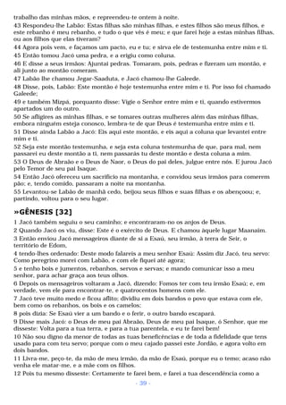 trabalho das minhas mãos, e repreendeu-te ontem à noite. 
43 Respondeu-lhe Labão: Estas filhas são minhas filhas, e estes filhos são meus filhos, e 
este rebanho é meu rebanho, e tudo o que vês é meu; e que farei hoje a estas minhas filhas, 
ou aos filhos que elas tiveram? 
44 Agora pois vem, e façamos um pacto, eu e tu; e sirva ele de testemunha entre mim e ti. 
45 Então tomou Jacó uma pedra, e a erigiu como coluna. 
46 E disse a seus irmãos: Ajuntai pedras. Tomaram, pois, pedras e fizeram um montão, e 
ali junto ao montão comeram. 
47 Labão lhe chamou Jegar-Saaduta, e Jacó chamou-lhe Galeede. 
48 Disse, pois, Labão: Este montão é hoje testemunha entre mim e ti. Por isso foi chamado 
Galeede; 
49 e também Mizpá, porquanto disse: Vigie o Senhor entre mim e ti, quando estivermos 
apartados um do outro. 
50 Se afligires as minhas filhas, e se tomares outras mulheres além das minhas filhas, 
embora ninguém esteja conosco, lembra-te de que Deus é testemunha entre mim e ti. 
51 Disse ainda Labão a Jacó: Eis aqui este montão, e eis aqui a coluna que levantei entre 
mim e ti. 
52 Seja este montão testemunha, e seja esta coluna testemunha de que, para mal, nem 
passarei eu deste montão a ti, nem passarás tu deste montão e desta coluna a mim. 
53 O Deus de Abraão e o Deus de Naor, o Deus do pai deles, julgue entre nós. E jurou Jacó 
pelo Temor de seu pai Isaque. 
54 Então Jacó ofereceu um sacrifício na montanha, e convidou seus irmãos para comerem 
pão; e, tendo comido, passaram a noite na montanha. 
55 Levantou-se Labão de manhã cedo, beijou seus filhos e suas filhas e os abençoou; e, 
partindo, voltou para o seu lugar. 
»GÊNESIS [32] 
1 Jacó também seguiu o seu caminho; e encontraram-no os anjos de Deus. 
2 Quando Jacó os viu, disse: Este é o exército de Deus. E chamou àquele lugar Maanaim. 
3 Então enviou Jacó mensageiros diante de si a Esaú, seu irmão, à terra de Seir, o 
território de Edom, 
4 tendo-lhes ordenado: Deste modo falareis a meu senhor Esaú: Assim diz Jacó, teu servo: 
Como peregrino morei com Labão, e com ele fiquei até agora; 
5 e tenho bois e jumentos, rebanhos, servos e servas; e mando comunicar isso a meu 
senhor, para achar graça aos teus olhos. 
6 Depois os mensageiros voltaram a Jacó, dizendo: Fomos ter com teu irmão Esaú; e, em 
verdade, vem ele para encontrar-te, e quatrocentos homens com ele. 
7 Jacó teve muito medo e ficou aflito; dividiu em dois bandos o povo que estava com ele, 
bem como os rebanhos, os bois e os camelos; 
8 pois dizia: Se Esaú vier a um bando e o ferir, o outro bando escapará. 
9 Disse mais Jacó: o Deus de meu pai Abraão, Deus de meu pai Isaque, ó Senhor, que me 
disseste: Volta para a tua terra, e para a tua parentela, e eu te farei bem! 
10 Não sou digno da menor de todas as tuas beneficências e de toda a fidelidade que tens 
usado para com teu servo; porque com o meu cajado passei este Jordão, e agora volto em 
dois bandos. 
11 Livra-me, peço-te, da mão de meu irmão, da mão de Esaú, porque eu o temo; acaso não 
venha ele matar-me, e a mãe com os filhos. 
12 Pois tu mesmo disseste: Certamente te farei bem, e farei a tua descendência como a 
- 39 - 
 