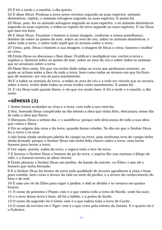 23 E foi a tarde e a manhã, o dia quinto. 
24 E disse Deus: Produza a terra seres viventes segundo as suas espécies: animais 
domésticos, répteis, e animais selvagens segundo as suas espécies. E assim foi. 
25 Deus, pois, fez os animais selvagens segundo as suas espécies, e os animais domésticos 
segundo as suas espécies, e todos os répteis da terra segundo as suas espécies. E viu Deus 
que isso era bom. 
26 E disse Deus: Façamos o homem à nossa imagem, conforme a nossa semelhança; 
domine ele sobre os peixes do mar, sobre as aves do céu, sobre os animais domésticos, e 
sobre toda a terra, e sobre todo réptil que se arrasta sobre a terra. 
27 Criou, pois, Deus o homem à sua imagem; à imagem de Deus o criou; homem e mulher 
os criou. 
28 Então Deus os abençoou e lhes disse: Frutificai e multiplicai-vos; enchei a terra e 
sujeitai-a; dominai sobre os peixes do mar, sobre as aves do céu e sobre todos os animais 
que se arrastam sobre a terra. 
29 Disse-lhes mais: Eis que vos tenho dado todas as ervas que produzem semente, as 
quais se acham sobre a face de toda a terra, bem como todas as árvores em que há fruto 
que dê semente; ser-vos-ão para mantimento. 
30 E a todos os animais da terra, a todas as aves do céu e a todo ser vivente que se arrasta 
sobre a terra, tenho dado todas as ervas verdes como mantimento. E assim foi. 
31 E viu Deus tudo quanto fizera, e eis que era muito bom. E foi a tarde e a manhã, o dia 
sexto. 
»GÊNESIS [2] 
1 Assim foram acabados os céus e a terra, com todo o seu exército. 
2 Ora, havendo Deus completado no dia sétimo a obra que tinha feito, descansou nesse dia 
de toda a obra que fizera. 
3 Abençoou Deus o sétimo dia, e o santificou; porque nele descansou de toda a sua obra 
que criara e fizera. 
4 Eis as origens dos céus e da terra, quando foram criados. No dia em que o Senhor Deus 
fez a terra e os céus 
5 não havia ainda nenhuma planta do campo na terra, pois nenhuma erva do campo tinha 
ainda brotado; porque o Senhor Deus não tinha feito chover sobre a terra, nem havia 
homem para lavrar a terra. 
6 Um vapor, porém, subia da terra, e regava toda a face da terra. 
7 E formou o Senhor Deus o homem do pó da terra, e soprou-lhe nas narinas o fôlego da 
vida; e o homem tornou-se alma vivente. 
8 Então plantou o Senhor Deus um jardim, da banda do oriente, no Éden; e pôs ali o 
homem que tinha formado. 
9 E o Senhor Deus fez brotar da terra toda qualidade de árvores agradáveis à vista e boas 
para comida, bem como a árvore da vida no meio do jardim, e a árvore do conhecimento do 
bem e do mal. 
10 E saía um rio do Éden para regar o jardim; e dali se dividia e se tornava em quatro 
braços. 
11 O nome do primeiro é Pisom: este é o que rodeia toda a terra de Havilá, onde há ouro; 
12 e o ouro dessa terra é bom: ali há o bdélio, e a pedra de berilo. 
13 O nome do segundo rio é Giom: este é o que rodeia toda a terra de Cuche. 
14 O nome do terceiro rio é Tigre: este é o que corre pelo oriente da Assíria. E o quarto rio é 
o Eufrates. 
- 4 - 
 