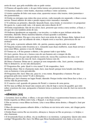 areia do mar, que pela multidão não se pode contar. 
13 Passou ali aquela noite; e do que tinha tomou um presente para seu irmão Esaú: 
14 duzentas cabras e vinte bodes, duzentas ovelhas e vinte carneiros, 
15 trinta camelas de leite com suas crias, quarenta vacas e dez touros, vinte jumentas e 
dez jumentinhos. 
16 Então os entregou nas mãos dos seus servos, cada manada em separado; e disse a seus 
servos: Passai adiante de mim e ponde espaço entre manada e manada. 
17 E ordenou ao primeiro, dizendo: Quando Esaú, meu irmão, te encontrar e te perguntar: 
De quem és, e para onde vais, e de quem são estes diante de ti? 
18 Então responderás: São de teu servo Jacó, presente que envia a meu senhor, a Esaú, e 
eis que ele vem também atrás de nos. 
19 Ordenou igualmente ao segundo, e ao terceiro, e a todos os que vinham atrás das 
manadas, dizendo: Desta maneira falareis a Esaú quando o achardes. 
20 E direis também: Eis que o teu servo Jacó vem atrás de nós. Porque dizia: Aplacá-lo-ei 
com o presente, que vai adiante de mim, e depois verei a sua face; porventura ele me 
aceitará. 
21 Foi, pois, o presente adiante dele; ele, porém, passou aquela noite no arraial. 
22 Naquela mesma noite levantou-se e, tomando suas duas mulheres, suas duas servas e 
seus onze filhos, passou o vau de Jaboque. 
23 Tomou-os, e fê-los passar o ribeiro, e fez passar tudo o que tinha. 
24 Jacó, porém, ficou só; e lutava com ele um homem até o romper do dia. 
25 Quando este viu que não prevalecia contra ele, tocou-lhe a juntura da coxa, e se 
deslocou a juntura da coxa de Jacó, enquanto lutava com ele. 
26 Disse o homem: Deixa-me ir, porque já vem rompendo o dia. Jacó, porém, respondeu: 
Não te deixarei ir, se me não abençoares. 
27 Perguntou-lhe, pois: Qual é o teu nome? E ele respondeu: Jacó. 
28 Então disse: Não te chamarás mais Jacó, mas Israel; porque tens lutado com Deus e 
com os homens e tens prevalecido. 
29 Perguntou-lhe Jacó: Dize-me, peço-te, o teu nome. Respondeu o homem: Por que 
perguntas pelo meu nome? E ali o abençoou. 
30 Pelo que Jacó chamou ao lugar Peniel, dizendo: Porque tenho visto Deus face a face, e a 
minha vida foi preservada. 
31 E nascia o sol, quando ele passou de Peniel; e coxeava de uma perna. 
32 Por isso os filhos de Israel não comem até o dia de hoje o nervo do quadril, que está 
sobre a juntura da coxa, porquanto o homem tocou a juntura da coxa de Jacó no nervo do 
quadril. 
»GÊNESIS [33] 
1 Levantou Jacó os olhos, e olhou, e eis que vinha Esaú, e quatrocentos homens com ele. 
Então repartiu os filhos entre Léia, e Raquel, e as duas servas. 
2 Pôs as servas e seus filhos na frente, Léia e seus filhos atrás destes, e Raquel e José por 
últimos. 
3 Mas ele mesmo passou adiante deles, e inclinou-se em terra sete vezes, até chegar perto 
de seu irmão. 
4 Então Esaú correu-lhe ao encontro, abraçou-o, lançou-se-lhe ao pescoço, e o beijou; e 
eles choraram. 
5 E levantando Esaú os olhos, viu as mulheres e os meninos, e perguntou: Quem são estes 
contigo? Respondeu-lhe Jacó: Os filhos que Deus bondosamente tem dado a teu servo. 
- 40 - 
 
