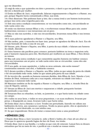 que me disserdes; 
12 exigi de mim o que quiserdes em dote e presentes, e darei o que me pedirdes; somente 
dai-me a donzela por mulher. 
13 Então os filhos de Jacó, respondendo, falaram enganosamente a Siquém e a Hamor, seu 
pai, porque Siquém havia contaminado a Diná, sua irmã, 
14 e lhes disseram: Não podemos fazer p isto, dar a nossa irmã a um homem incircunciso; 
porque isso seria uma vergonha para nós. 
15 Sob esta única condição consentiremos; se vos tornardes como nós, circuncidando-se 
todo varão entre vós; 
16 então vos daremos nossas filhas a vós, e receberemos vossas filhas para nós; assim 
habitaremos convosco e nos tornaremos um só povo. 
17 Mas se não nos ouvirdes, e não vos circuncidardes, levaremos nossa filha e nos iremos 
embora. 
18 E suas palavras agradaram a Hamor e a Siquém, seu filho. 
19 Não tardou, pois, o mancebo em fazer isso, porque se agradava da filha de Jacó. Era ele 
o mais honrado de toda a casa de seu pai. 
20 Vieram, pois, Hamor e Siquém, seu filho, à porta da sua cidade, e falaram aos homens 
da cidade, dizendo: 
21 Estes homens são pacíficos para conosco; portanto habitem na terra e negociem nela, 
pois é bastante espaçosa para eles. Recebamos por mulheres as suas filhas, e lhes demos 
as nossas. 
22 Mas sob uma única condição é que consentirão aqueles homens em habitar conosco 
para nos tornarmos um só povo: se todo varão entre nós se circuncidar, como eles são 
circuncidados. 
23 O seu gado, as suas aquisições, e todos os seus animais, não serão nossos? 
consintamos somente com eles, e habitarão conosco. 
24 E deram ouvidos a Hamor e a Siquém, seu filho, todos os que saíam da porta da cidade; 
e foi circuncidado todo varão, todos os que saíam pela porta da sua cidade. 
25 Ao terceiro dia, quando os homens estavam doridos, dois filhos de Jacó, Simeão e Levi, 
irmãos de Diná, tomaram cada um a sua espada, entraram na cidade com toda a 
segurança e mataram todo varão. 
26 Mataram também ao fio da espada a Hamor e a Siquém, seu filho; e, tirando Diná da 
casa de Siquém, saíram. 
27 Vieram os filhos de Jacó aos mortos e saquearam a cidade; porquanto haviam 
contaminado a sua irmã. 
28 Tomaram-lhes os rebanhos, os bois, os jumentos, e o que havia tanto na cidade como 
no campo; 
29 e todos os seus bens, e todos os seus pequeninos, e as suas mulheres, levaram por 
presa; e despojando as casas, levaram tudo o que havia nelas. 
30 Então disse Jacó a Simeão e a Levi: Tendes-me perturbado, fazendo-me odioso aos 
habitantes da terra, aos cananeus e perizeus. Tendo eu pouca gente, eles se ajuntarão e 
me ferirão; e serei destruído, eu com minha casa. 
31 Ao que responderam: Devia ele tratar a nossa irmã como a uma prostituta? 
»GÊNESIS [35] 
1 Depois disse Deus a Jacó: Levanta-te, sobe a Betel e habita ali; e faze ali um altar ao 
Deus que te apareceu quando fugias da face de Esaú, teu irmão. 
2 Então disse Jacó à sua família, e a todos os que com ele estavam: Lançai fora os deuses 
estranhos que há no meio de vós, e purificai-vos e mudai as vossas vestes. 
- 42 - 
 