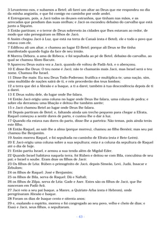 3 Levantemo-nos, e subamos a Betel; ali farei um altar ao Deus que me respondeu no dia 
da minha angústia, e que foi comigo no caminho por onde andei. 
4 Entregaram, pois, a Jacó todos os deuses estranhos, que tinham nas mãos, e as 
arrecadas que pendiam das suas orelhas; e Jacó os escondeu debaixo do carvalho que está 
junto a Siquém. 
5 Então partiram; e o terror de Deus sobreveio às cidades que lhes estavam ao redor, de 
modo que não perseguiram os filhos de Jacó. 
6 Assim chegou Jacó à Luz, que está na terra de Canaã (esta é Betel), ele e todo o povo que 
estava com ele. 
7 Edificou ali um altar, e chamou ao lugar El-Betel; porque ali Deus se lhe tinha 
manifestado quando fugia da face de seu irmão. 
8 Morreu Débora, a ama de Rebeca, e foi sepultada ao pé de Betel, debaixo do carvalho, ao 
qual se chamou Alom-Bacute. 
9 Apareceu Deus outra vez a Jacó, quando ele voltou de Padã-Arã, e o abençoou. 
10 E disse-lhe Deus: O teu nome é Jacó; não te chamarás mais Jacó, mas Israel será o teu 
nome. Chamou-lhe Israel. 
11 Disse-lhe mais: Eu sou Deus Todo-Poderoso; frutifica e multiplica-te; uma nação, sim, 
uma multidão de nações sairá de ti, e reis procederão dos teus lombos; 
12 a terra que dei a Abraão e a Isaque, a ti a darei; também à tua descendência depois de ti 
a darei. 
13 E Deus subiu dele, do lugar onde lhe falara. 
14 Então Jacó erigiu uma coluna no lugar onde Deus lhe falara, uma coluna de pedra; e 
sobre ela derramou uma libação e deitou-lhe também azeite; 
15 e Jacó chamou Betel ao lugar onde Deus lhe falara. 
16 Depois partiram de Betel; e, faltando ainda um trecho pequeno para chegar a Efrata, 
Raquel começou a sentir dores de parto, e custou-lhe o dar à luz. 
17 Quando ela estava nas dores do parto, disse-lhe a parteira: Não temas, pois ainda terás 
este filho. 
18 Então Raquel, ao sair-lhe a alma (porque morreu), chamou ao filho Benôni; mas seu pai 
chamou-lhe Benjamim. 
19 Assim morreu Raquel, e foi sepultada no caminho de Efrata (esta é Bete-Leém). 
20 E Jacó erigiu uma coluna sobre a sua sepultura; esta é a coluna da sepultura de Raquel 
até o dia de hoje. 
21 Então partiu Israel, e armou a sua tenda além de Migdal-Eder. 
22 Quando Israel habitava naquela terra, foi Rúben e deitou-se com Bila, concubina de seu 
pai; e Israel o soube. Eram doze os filhos de Jacó: 
23 Os filhos de Léia: Rúben o primogênito de Jacó, depois Simeão, Levi, Judá, Issacar e 
Zebulom; 
24 os filhos de Raquel: José e Benjamim; 
25 os filhos de Bila, serva de Raquel: Dã e Naftali; 
26 os filhos de Zilpa, serva de Léia: Gade e Aser. Estes são os filhos de Jacó, que lhe 
nasceram em Padã-Arã. 
27 Jacó veio a seu pai Isaque, a Manre, a Quiriate-Arba (esta é Hebrom), onde 
peregrinaram Abraão e Isaque. 
28 Foram os dias de Isaque cento e oitenta anos; 
29 e, exalando o espírito, morreu e foi congregado ao seu povo, velho e cheio de dias; e 
Esaú e Jacó, seus filhos, o sepultaram. 
- 43 - 
 