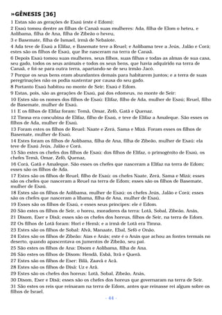 »GÊNESIS [36] 
1 Estas são as gerações de Esaú (este é Edom): 
2 Esaú tomou dentre as filhas de Canaã suas mulheres: Ada, filha de Elom o heteu, e 
Aolíbama, filha de Ana, filha de Zibeão o heveu, 
3 e Basemate, filha de Ismael, irmã de Nebaiote. 
4 Ada teve de Esaú a Elifaz, e Basemate teve a Reuel; e Aolíbama teve a Jeús, Jalão e Corá; 
estes são os filhos de Esaú, que lhe nasceram na terra de Canaã. 
6 Depois Esaú tomou suas mulheres, seus filhos, suas filhas e todas as almas de sua casa, 
seu gado, todos os seus animais e todos os seus bens, que havia adquirido na terra de 
Canaã, e foi-se para outra terra, apartando-se de seu irmão Jacó. 
7 Porque os seus bens eram abundantes demais para habitarem juntos; e a terra de suas 
peregrinações não os podia sustentar por causa do seu gado. 
8 Portanto Esaú habitou no monte de Seir; Esaú é Edom. 
9 Estas, pois, são as gerações de Esaú, pai dos edomeus, no monte de Seir: 
10 Estes são os nomes dos filhos de Esaú: Elifaz, filho de Ada, mulher de Esaú; Reuel, filho 
de Basemate, mulher de Esaú. 
11 E os filhos de Elifaz foram: Temã, Omar, Zefô, Gatã e Quenaz. 
12 Timna era concubina de Elifaz, filho de Esaú, e teve de Elifaz a Amaleque. São esses os 
filhos de Ada, mulher de Esaú. 
13 Foram estes os filhos de Reuel: Naate e Zerá, Sama e Mizá. Foram esses os filhos de 
Basemate, mulher de Esaú. 
14 Estes foram os filhos de Aolíbama, filha de Ana, filha de Zibeão, mulher de Esaú: ela 
teve de Esaú Jeús, Jalão e Corá. 
15 São estes os chefes dos filhos de Esaú: dos filhos de Elifaz, o primogênito de Esaú, os 
chefes Temã, Omar, Zefô, Quenaz, 
16 Corá, Gatã e Amaleque. São esses os chefes que nasceram a Elifaz na terra de Edom; 
esses são os filhos de Ada. 
17 Estes são os filhos de Reuel, filho de Esaú: os chefes Naate, Zerá, Sama e Mizá; esses 
são os chefes que nasceram a Reuel na terra de Edom; esses são os filhos de Basemate, 
mulher de Esaú. 
18 Estes são os filhos de Aolíbama, mulher de Esaú: os chefes Jeús, Jalão e Corá; esses 
são os chefes que nasceram a líbama, filha de Ana, mulher de Esaú. 
19 Esses são os filhos de Esaú, e esses seus príncipes: ele é Edom. 
20 São estes os filhos de Seir, o horeu, moradores da terra: Lotã, Sobal, Zibeão, Anás, 
21 Disom, Eser e Disã; esses são os chefes dos horeus, filhos de Seir, na terra de Edom. 
22 Os filhos de Lotã foram: Hori e Hemã; e a irmã de Lotã era Timna. 
23 Estes são os filhos de Sobal: Alvã, Manaate, Ebal, Sefô e Onão. 
24 Estes são os filhos de Zibeão: Aías e Anás; este é o Anás que achou as fontes termais no 
deserto, quando apascentava os jumentos de Zibeão, seu pai. 
25 São estes os filhos de Ana: Disom e Aolíbama, filha de Ana. 
26 São estes os filhos de Disom: Hendã, Esbã, Itrã e Querã. 
27 Estes são os filhos de Eser: Bilã, Zaavã e Acã. 
28 Estes são os filhos de Disã: Uz e Arã. 
29 Estes são os chefes dos horeus: Lotã, Sobal, Zibeão, Anás, 
30 Disom, Eser e Disã; esses são os chefes dos horeus que governaram na terra de Seir. 
31 São estes os reis que reinaram na terra de Edom, antes que reinasse rei algum sobre os 
filhos de Israel. 
- 44 - 
 