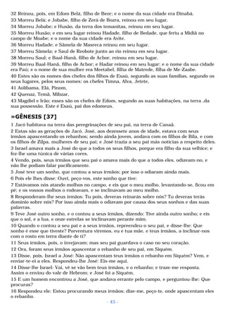 32 Reinou, pois, em Edom Belá, filho de Beor; e o nome da sua cidade era Dinabá. 
33 Morreu Belá; e Jobabe, filho de Zerá de Bozra, reinou em seu lugar. 
34 Morreu Jobabe; e Husão, da terra dos temanitas, reinou em seu lugar. 
35 Morreu Husão; e em seu lugar reinou Hadade, filho de Bedade, que feriu a Midiã no 
campo de Moabe; e o nome da sua cidade era Avite. 
36 Morreu Hadade; e Sâmela de Masreca reinou em seu lugar. 
37 Morreu Sâmela; e Saul de Reobote junto ao rio reinou em seu lugar. 
38 Morreu Saul; e Baal-Hanã, filho de Acbor, reinou em seu lugar. 
39 Morreu Baal-Hanã, filho de Acbor; e Hadar reinou em seu lugar; e o nome da sua cidade 
era Paú; e o nome de sua mulher era Meetabel, filha de Matrede, filha de Me-Zaabe. 
40 Estes são os nomes dos chefes dos filhos de Esaú, segundo as suas famílias, segundo os 
seus lugares, pelos seus nomes: os chefes Timna, Alva, Jetete, 
41 Aolíbama, Elá, Pinom, 
42 Quenaz, Temã, Mibzar, 
43 Magdiel e Irão; esses são os chefes de Edom, segundo as suas habitações, na terra ,da 
sua possessão. Este é Esaú, pai dos edomeus. 
»GÊNESIS [37] 
1 Jacó habitava na terra das peregrinações de seu pai, na terra de Canaã. 
2 Estas são as gerações de Jacó. José, aos dezessete anos de idade, estava com seus 
irmãos apascentando os rebanhos; sendo ainda jovem, andava com os filhos de Bila, e com 
os filhos de Zilpa, mulheres de seu pai; e José trazia a seu pai más notícias a respeito deles. 
3 Israel amava mais a José do que a todos os seus filhos, porque era filho da sua velhice; e 
fez-lhe uma túnica de várias cores. 
4 Vendo, pois, seus irmãos que seu pai o amava mais do que a todos eles, odiavam-no, e 
não lhe podiam falar pacificamente. 
5 José teve um sonho, que contou a seus irmãos; por isso o odiaram ainda mais. 
6 Pois ele lhes disse: Ouvi, peço-vos, este sonho que tive: 
7 Estávamos nós atando molhos no campo, e eis que o meu molho, levantando-se, ficou em 
pé; e os vossos molhos o rodeavam, e se inclinavam ao meu molho. 
8 Responderam-lhe seus irmãos: Tu pois, deveras reinarás sobre nós? Tu deveras terás 
domínio sobre nós? Por isso ainda mais o odiavam por causa dos seus sonhos e das suas 
palavras. 
9 Teve José outro sonho, e o contou a seus irmãos, dizendo: Tive ainda outro sonho; e eis 
que o sol, e a lua, e onze estrelas se inclinavam perante mim. 
10 Quando o contou a seu pai e a seus irmãos, repreendeu-o seu pai, e disse-lhe: Que 
sonho é esse que tiveste? Porventura viremos, eu e tua mãe, e teus irmãos, a inclinar-nos 
com o rosto em terra diante de ti? 
11 Seus irmãos, pois, o invejavam; mas seu pai guardava o caso no seu coração. 
12 Ora, foram seus irmãos apascentar o rebanho de seu pai, em Siquém. 
13 Disse, pois, Israel a José: Não apascentam teus irmãos o rebanho em Siquém? Vem, e 
enviar-te-ei a eles. Respondeu-lhe José: Eis-me aqui. 
14 Disse-lhe Israel: Vai, vê se vão bem teus irmãos, e o rebanho; e traze-me resposta. 
Assim o enviou do vale de Hebrom; e José foi a Siquém. 
15 E um homem encontrou a José, que andava errante pelo campo, e perguntou-lhe: Que 
procuras? 
16 Respondeu ele: Estou procurando meus irmãos; dize-me, peço-te, onde apascentam eles 
o rebanho. 
- 45 - 
 