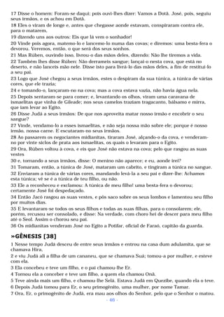 17 Disse o homem: Foram-se daqui; pois ouvi-lhes dizer: Vamos a Dotã. José, pois, seguiu 
seus irmãos, e os achou em Dotã. 
18 Eles o viram de longe e, antes que chegasse aonde estavam, conspiraram contra ele, 
para o matarem, 
19 dizendo uns aos outros: Eis que lá vem o sonhador! 
20 Vinde pois agora, matemo-lo e lancemo-lo numa das covas; e diremos: uma besta-fera o 
devorou. Veremos, então, o que será dos seus sonhos. 
21 Mas Rúben, ouvindo isso, livrou-o das mãos deles, dizendo: Não lhe tiremos a vida. 
22 Também lhes disse Rúben: Não derrameis sangue; lançai-o nesta cova, que está no 
deserto, e não lanceis mão nele. Disse isto para livrá-lo das mãos deles, a fim de restituí-lo 
a seu pai. 
23 Logo que José chegou a seus irmãos, estes o despiram da sua túnica, a túnica de várias 
cores, que ele trazia; 
24 e tomando-o, lançaram-no na cova; mas a cova estava vazia, não havia água nela. 
25 Depois sentaram-se para comer; e, levantando os olhos, viram uma caravana de 
ismaelitas que vinha de Gileade; nos seus camelos traziam tragacanto, bálsamo e mirra, 
que iam levar ao Egito. 
26 Disse Judá a seus irmãos: De que nos aproveita matar nosso irmão e encobrir o seu 
sangue? 
27 Vinde, vendamo-lo a esses ismaelitas, e não seja nossa mão sobre ele; porque é nosso 
irmão, nossa carne. E escutaram-no seus irmãos. 
28 Ao passarem os negociantes midianitas, tiraram José, alçando-o da cova, e venderam-no 
por vinte siclos de prata aos ismaelitas, os quais o levaram para o Egito. 
29 Ora, Rúben voltou à cova, e eis que José não estava na cova; pelo que rasgou as suas 
vestes 
30 e, tornando a seus irmãos, disse: O menino não aparece; e eu, aonde irei? 
31 Tomaram, então, a túnica de José, mataram um cabrito, e tingiram a túnica no sangue. 
32 Enviaram a túnica de várias cores, mandando levá-la a seu pai e dizer-lhe: Achamos 
esta túnica; vê se é a túnica de teu filho, ou não. 
33 Ele a reconheceu e exclamou: A túnica de meu filho! uma besta-fera o devorou; 
certamente José foi despedaçado. 
34 Então Jacó rasgou as suas vestes, e pôs saco sobre os seus lombos e lamentou seu filho 
por muitos dias. 
35 E levantaram-se todos os seus filhos e todas as suas filhas, para o consolarem; ele, 
porém, recusou ser consolado, e disse: Na verdade, com choro hei de descer para meu filho 
até o Seol. Assim o chorou seu pai. 
36 Os midianitas venderam José no Egito a Potifar, oficial de Faraó, capitão da guarda. 
»GÊNESIS [38] 
1 Nesse tempo Judá desceu de entre seus irmãos e entrou na casa dum adulamita, que se 
chamava Hira, 
2 e viu Judá ali a filha de um cananeu, que se chamava Suá; tomou-a por mulher, e esteve 
com ela. 
3 Ela concebeu e teve um filho, e o pai chamou-lhe Er. 
4 Tornou ela a conceber e teve um filho, a quem ela chamou Onã. 
5 Teve ainda mais um filho, e chamou-lhe Selá. Estava Judá em Quezibe, quando ela o teve. 
6 Depois Judá tomou para Er, o seu primogênito, uma mulher, por nome Tamar. 
7 Ora, Er, o primogênito de Judá, era mau aos olhos do Senhor, pelo que o Senhor o matou. 
- 46 - 
 