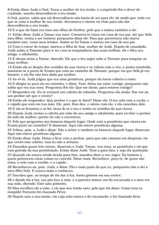 8 Então disse Judá a Onã: Toma a mulher de teu irmão, e cumprindo-lhe o dever de 
cunhado, suscita descendência a teu irmão. 
9 Onã, porém, sabia que tal descendência não havia de ser para ele; de modo que, toda vez 
que se unia à mulher de seu irmão, derramava o sêmen no chão para não dar 
descendência a seu irmão. 
10 E o que ele fazia era mau aos olhos do Senhor, pelo que o matou também a ele. 
11 Então disse Judá a Tamar sua nora: Conserva-te viúva em casa de teu pai, até que Selá, 
meu filho, venha a ser homem; porquanto disse ele: Para que porventura não morra 
também este, como seus irmãos. Assim se foi Tamar e morou em casa de seu pai. 
12 Com o correr do tempo, morreu a filha de Suá, mulher de Judá. Depois de consolado, 
Judá subiu a Timnate para ir ter com os tosquiadores das suas ovelhas, ele e Hira seu 
amigo, o adulamita. 
13 E deram aviso a Tamar, dizendo: Eis que o teu sogro sobe a Timnate para tosquiar as 
suas ovelhas. 
14 Então ela se despiu dos vestidos da sua viuvez e se cobriu com o véu, e assim envolvida, 
assentou-se à porta de Enaim que está no caminho de Timnate; porque via que Selá já era 
homem, e ela lhe não fora dada por mulher. 
15 Ao vê-la, Judá julgou que era uma prostituta, porque ela havia coberto o rosto. 
16 E dirigiu-se para ela no caminho, e disse: Vem, deixa-me estar contigo; porquanto não 
sabia que era sua nora. Perguntou-lhe ela: Que me darás, para estares comigo? 
17 Respondeu ele: Eu te enviarei um cabrito do rebanho. Perguntou ela ainda: Dar-me-ás 
um penhor até que o envies? 
18 Então ele respondeu: Que penhor é o que te darei? Disse ela: O teu selo com a corda, e 
o cajado que está em tua mão. Ele, pois, lhos deu, e esteve com ela, e ela concebeu dele. 
19 E ela se levantou e se foi; tirou de si o véu e vestiu os vestidos da sua viuvez. 
20 Depois Judá enviou o cabrito por mão do seu amigo o adulamita, para receber o penhor 
da mão da mulher; porém ele não a encontrou. 
21 Pelo que perguntou aos homens daquele lugar: Onde está a prostituta que estava em 
Enaim junto ao caminho? E disseram: Aqui não esteve prostituta alguma. 
22 Voltou, pois, a Judá e disse: Não a achei; e também os homens daquele lugar disseram: 
Aqui não esteve prostituta alguma. 
23 Então disse Judá: Deixa-a ficar com o penhor, para que não caiamos em desprezo; eis 
que enviei este cabrito, mas tu não a achaste. 
24 Passados quase três meses, disseram a Judá: Tamar, tua nora, se prostituiu e eis que 
está grávida da sua prostituição. Então disse Judá: Tirai-a para fora, e seja ela queimada. 
25 Quando ela estava sendo tirada para fora, mandou dizer a seu sogro: Do homem a 
quem pertencem estas coisas eu concebi. Disse mais: Reconhece, peço-te, de quem são 
estes, o selo com o cordão, e o cajado. 
26 Reconheceu-os, pois, Judá, e disse: Ela é mais justa do que eu, porquanto não a dei a 
meu filho Selá. E nunca mais a conheceu. 
27 Sucedeu que, ao tempo de ela dar à luz, havia gêmeos em seu ventre; 
28 e dando ela à luz, um pôs fora a mão, e a parteira tomou um fio encarnado e o atou em 
sua mão, dizendo: Este saiu primeiro. 
29 Mas recolheu ele a mão, e eis que seu irmão saiu; pelo que ela disse: Como tens tu 
rompido! Portanto foi chamado Pérez. 
30 Depois saiu o seu irmão, em cuja mão estava o fio encamado; e foi chamado Zerá. 
- 47 - 
 