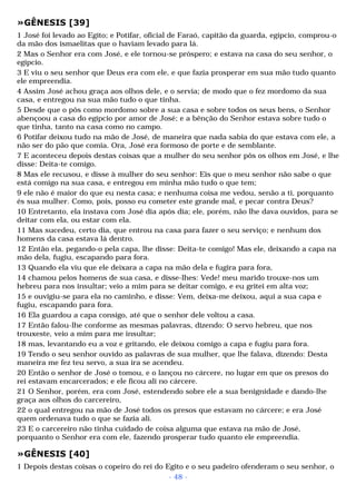 »GÊNESIS [39] 
1 José foi levado ao Egito; e Potifar, oficial de Faraó, capitão da guarda, egípcio, comprou-o 
da mão dos ismaelitas que o haviam levado para lá. 
2 Mas o Senhor era com José, e ele tornou-se próspero; e estava na casa do seu senhor, o 
egípcio. 
3 E viu o seu senhor que Deus era com ele, e que fazia prosperar em sua mão tudo quanto 
ele empreendia. 
4 Assim José achou graça aos olhos dele, e o servia; de modo que o fez mordomo da sua 
casa, e entregou na sua mão tudo o que tinha. 
5 Desde que o pôs como mordomo sobre a sua casa e sobre todos os seus bens, o Senhor 
abençoou a casa do egípcio por amor de José; e a bênção do Senhor estava sobre tudo o 
que tinha, tanto na casa como no campo. 
6 Potifar deixou tudo na mão de José, de maneira que nada sabia do que estava com ele, a 
não ser do pão que comia. Ora, José era formoso de porte e de semblante. 
7 E aconteceu depois destas coisas que a mulher do seu senhor pôs os olhos em José, e lhe 
disse: Deita-te comigo. 
8 Mas ele recusou, e disse à mulher do seu senhor: Eis que o meu senhor não sabe o que 
está comigo na sua casa, e entregou em minha mão tudo o que tem; 
9 ele não é maior do que eu nesta casa; e nenhuma coisa me vedou, senão a ti, porquanto 
és sua mulher. Como, pois, posso eu cometer este grande mal, e pecar contra Deus? 
10 Entretanto, ela instava com José dia após dia; ele, porém, não lhe dava ouvidos, para se 
deitar com ela, ou estar com ela. 
11 Mas sucedeu, certo dia, que entrou na casa para fazer o seu serviço; e nenhum dos 
homens da casa estava lá dentro. 
12 Então ela, pegando-o pela capa, lhe disse: Deita-te comigo! Mas ele, deixando a capa na 
mão dela, fugiu, escapando para fora. 
13 Quando ela viu que ele deixara a capa na mão dela e fugira para fora, 
14 chamou pelos homens de sua casa, e disse-lhes: Vede! meu marido trouxe-nos um 
hebreu para nos insultar; veio a mim para se deitar comigo, e eu gritei em alta voz; 
15 e ouvigiu-se para ela no caminho, e disse: Vem, deixa-me deixou, aqui a sua capa e 
fugiu, escapando para fora. 
16 Ela guardou a capa consigo, até que o senhor dele voltou a casa. 
17 Então falou-lhe conforme as mesmas palavras, dizendo: O servo hebreu, que nos 
trouxeste, veio a mim para me insultar; 
18 mas, levantando eu a voz e gritando, ele deixou comigo a capa e fugiu para fora. 
19 Tendo o seu senhor ouvido as palavras de sua mulher, que lhe falava, dizendo: Desta 
maneira me fez teu servo, a sua ira se acendeu. 
20 Então o senhor de José o tomou, e o lançou no cárcere, no lugar em que os presos do 
rei estavam encarcerados; e ele ficou ali no cárcere. 
21 O Senhor, porém, era com José, estendendo sobre ele a sua benignidade e dando-lhe 
graça aos olhos do carcereiro, 
22 o qual entregou na mão de José todos os presos que estavam no cárcere; e era José 
quem ordenava tudo o que se fazia ali. 
23 E o carcereiro não tinha cuidado de coisa alguma que estava na mão de José, 
porquanto o Senhor era com ele, fazendo prosperar tudo quanto ele empreendia. 
»GÊNESIS [40] 
1 Depois destas coisas o copeiro do rei do Egito e o seu padeiro ofenderam o seu senhor, o 
- 48 - 
 