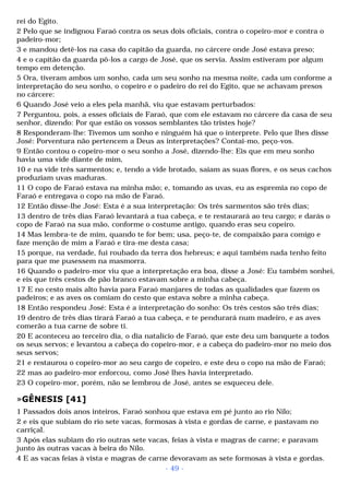 rei do Egito. 
2 Pelo que se indignou Faraó contra os seus dois oficiais, contra o copeiro-mor e contra o 
padeiro-mor; 
3 e mandou detê-los na casa do capitão da guarda, no cárcere onde José estava preso; 
4 e o capitão da guarda pô-los a cargo de José, que os servia. Assim estiveram por algum 
tempo em detenção. 
5 Ora, tiveram ambos um sonho, cada um seu sonho na mesma noite, cada um conforme a 
interpretação do seu sonho, o copeiro e o padeiro do rei do Egito, que se achavam presos 
no cárcere: 
6 Quando José veio a eles pela manhã, viu que estavam perturbados: 
7 Perguntou, pois, a esses oficiais de Faraó, que com ele estavam no cárcere da casa de seu 
senhor, dizendo: Por que estão os vossos semblantes tão tristes hoje? 
8 Responderam-lhe: Tivemos um sonho e ninguém há que o interprete. Pelo que lhes disse 
José: Porventura não pertencem a Deus as interpretações? Contai-mo, peço-vos. 
9 Então contou o copeiro-mor o seu sonho a José, dizendo-lhe: Eis que em meu sonho 
havia uma vide diante de mim, 
10 e na vide três sarmentos; e, tendo a vide brotado, saíam as suas flores, e os seus cachos 
produziam uvas maduras. 
11 O copo de Faraó estava na minha mão; e, tomando as uvas, eu as espremia no copo de 
Faraó e entregava o copo na mão de Faraó. 
12 Então disse-lhe José: Esta é a sua interpretação: Os três sarmentos são três dias; 
13 dentro de três dias Faraó levantará a tua cabeça, e te restaurará ao teu cargo; e darás o 
copo de Faraó na sua mão, conforme o costume antigo, quando eras seu copeiro. 
14 Mas lembra-te de mim, quando te for bem; usa, peço-te, de compaixão para comigo e 
faze menção de mim a Faraó e tira-me desta casa; 
15 porque, na verdade, fui roubado da terra dos hebreus; e aqui também nada tenho feito 
para que me pusessem na masmorra. 
16 Quando o padeiro-mor viu que a interpretação era boa, disse a José: Eu também sonhei, 
e eis que três cestos de pão branco estavam sobre a minha cabeça. 
17 E no cesto mais alto havia para Faraó manjares de todas as qualidades que fazem os 
padeiros; e as aves os comiam do cesto que estava sobre a minha cabeça. 
18 Então respondeu José: Esta é a interpretação do sonho: Os três cestos são três dias; 
19 dentro de três dias tirará Faraó a tua cabeça, e te pendurará num madeiro, e as aves 
comerão a tua carne de sobre ti. 
20 E aconteceu ao terceiro dia, o dia natalício de Faraó, que este deu um banquete a todos 
os seus servos; e levantou a cabeça do copeiro-mor, e a cabeça do padeiro-mor no meio dos 
seus servos; 
21 e restaurou o copeiro-mor ao seu cargo de copeiro, e este deu o copo na mão de Faraó; 
22 mas ao padeiro-mor enforcou, como José lhes havia interpretado. 
23 O copeiro-mor, porém, não se lembrou de José, antes se esqueceu dele. 
»GÊNESIS [41] 
1 Passados dois anos inteiros, Faraó sonhou que estava em pé junto ao rio Nilo; 
2 e eis que subiam do rio sete vacas, formosas à vista e gordas de carne, e pastavam no 
carriçal. 
3 Após elas subiam do rio outras sete vacas, feias à vista e magras de carne; e paravam 
junto às outras vacas à beira do Nilo. 
4 E as vacas feias à vista e magras de carne devoravam as sete formosas à vista e gordas. 
- 49 - 
 
