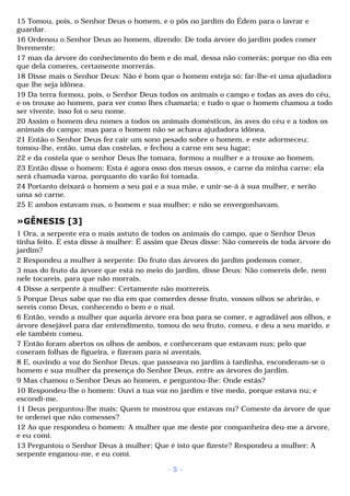 15 Tomou, pois, o Senhor Deus o homem, e o pôs no jardim do Édem para o lavrar e 
guardar. 
16 Ordenou o Senhor Deus ao homem, dizendo: De toda árvore do jardim podes comer 
livremente; 
17 mas da árvore do conhecimento do bem e do mal, dessa não comerás; porque no dia em 
que dela comeres, certamente morrerás. 
18 Disse mais o Senhor Deus: Não é bom que o homem esteja só; far-lhe-ei uma ajudadora 
que lhe seja idônea. 
19 Da terra formou, pois, o Senhor Deus todos os animais o campo e todas as aves do céu, 
e os trouxe ao homem, para ver como lhes chamaria; e tudo o que o homem chamou a todo 
ser vivente, isso foi o seu nome. 
20 Assim o homem deu nomes a todos os animais domésticos, às aves do céu e a todos os 
animais do campo; mas para o homem não se achava ajudadora idônea. 
21 Então o Senhor Deus fez cair um sono pesado sobre o homem, e este adormeceu; 
tomou-lhe, então, uma das costelas, e fechou a carne em seu lugar; 
22 e da costela que o senhor Deus lhe tomara, formou a mulher e a trouxe ao homem. 
23 Então disse o homem: Esta é agora osso dos meus ossos, e carne da minha carne; ela 
será chamada varoa, porquanto do varão foi tomada. 
24 Portanto deixará o homem a seu pai e a sua mãe, e unir-se-á à sua mulher, e serão 
uma só carne. 
25 E ambos estavam nus, o homem e sua mulher; e não se envergonhavam. 
»GÊNESIS [3] 
1 Ora, a serpente era o mais astuto de todos os animais do campo, que o Senhor Deus 
tinha feito. E esta disse à mulher: É assim que Deus disse: Não comereis de toda árvore do 
jardim? 
2 Respondeu a mulher à serpente: Do fruto das árvores do jardim podemos comer, 
3 mas do fruto da árvore que está no meio do jardim, disse Deus: Não comereis dele, nem 
nele tocareis, para que não morrais. 
4 Disse a serpente à mulher: Certamente não morrereis. 
5 Porque Deus sabe que no dia em que comerdes desse fruto, vossos olhos se abrirão, e 
sereis como Deus, conhecendo o bem e o mal. 
6 Então, vendo a mulher que aquela árvore era boa para se comer, e agradável aos olhos, e 
árvore desejável para dar entendimento, tomou do seu fruto, comeu, e deu a seu marido, e 
ele também comeu. 
7 Então foram abertos os olhos de ambos, e conheceram que estavam nus; pelo que 
coseram folhas de figueira, e fizeram para si aventais. 
8 E, ouvindo a voz do Senhor Deus, que passeava no jardim à tardinha, esconderam-se o 
homem e sua mulher da presença do Senhor Deus, entre as árvores do jardim. 
9 Mas chamou o Senhor Deus ao homem, e perguntou-lhe: Onde estás? 
10 Respondeu-lhe o homem: Ouvi a tua voz no jardim e tive medo, porque estava nu; e 
escondi-me. 
11 Deus perguntou-lhe mais: Quem te mostrou que estavas nu? Comeste da árvore de que 
te ordenei que não comesses? 
12 Ao que respondeu o homem: A mulher que me deste por companheira deu-me a árvore, 
e eu comi. 
13 Perguntou o Senhor Deus à mulher: Que é isto que fizeste? Respondeu a mulher: A 
serpente enganou-me, e eu comi. 
- 5 - 
 