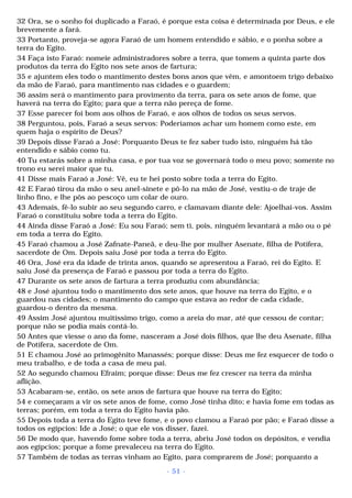 32 Ora, se o sonho foi duplicado a Faraó, é porque esta coisa é determinada por Deus, e ele 
brevemente a fará. 
33 Portanto, proveja-se agora Faraó de um homem entendido e sábio, e o ponha sobre a 
terra do Egito. 
34 Faça isto Faraó: nomeie administradores sobre a terra, que tomem a quinta parte dos 
produtos da terra do Egito nos sete anos de fartura; 
35 e ajuntem eles todo o mantimento destes bons anos que vêm, e amontoem trigo debaixo 
da mão de Faraó, para mantimento nas cidades e o guardem; 
36 assim será o mantimento para provimento da terra, para os sete anos de fome, que 
haverá na terra do Egito; para que a terra não pereça de fome. 
37 Esse parecer foi bom aos olhos de Faraó, e aos olhos de todos os seus servos. 
38 Perguntou, pois, Faraó a seus servos: Poderíamos achar um homem como este, em 
quem haja o espírito de Deus? 
39 Depois disse Faraó a José: Porquanto Deus te fez saber tudo isto, ninguém há tão 
entendido e sábio como tu. 
40 Tu estarás sobre a minha casa, e por tua voz se governará todo o meu povo; somente no 
trono eu serei maior que tu. 
41 Disse mais Faraó a José: Vê, eu te hei posto sobre toda a terra do Egito. 
42 E Faraó tirou da mão o seu anel-sinete e pô-lo na mão de José, vestiu-o de traje de 
linho fino, e lhe pôs ao pescoço um colar de ouro. 
43 Ademais, fê-lo subir ao seu segundo carro, e clamavam diante dele: Ajoelhai-vos. Assim 
Faraó o constituiu sobre toda a terra do Egito. 
44 Ainda disse Faraó a José: Eu sou Faraó; sem ti, pois, ninguém levantará a mão ou o pé 
em toda a terra do Egito. 
45 Faraó chamou a José Zafnate-Paneã, e deu-lhe por mulher Asenate, filha de Potífera, 
sacerdote de Om. Depois saiu José por toda a terra do Egito. 
46 Ora, José era da idade de trinta anos, quando se apresentou a Faraó, rei do Egito. E 
saiu José da presença de Faraó e passou por toda a terra do Egito. 
47 Durante os sete anos de fartura a terra produziu com abundância; 
48 e José ajuntou todo o mantimento dos sete anos, que houve na terra do Egito, e o 
guardou nas cidades; o mantimento do campo que estava ao redor de cada cidade, 
guardou-o dentro da mesma. 
49 Assim José ajuntou muitíssimo trigo, como a areia do mar, até que cessou de contar; 
porque não se podia mais contá-lo. 
50 Antes que viesse o ano da fome, nasceram a José dois filhos, que lhe deu Asenate, filha 
de Potífera, sacerdote de Om. 
51 E chamou José ao primogênito Manassés; porque disse: Deus me fez esquecer de todo o 
meu trabalho, e de toda a casa de meu pai. 
52 Ao segundo chamou Efraim; porque disse: Deus me fez crescer na terra da minha 
aflição. 
53 Acabaram-se, então, os sete anos de fartura que houve na terra do Egito; 
54 e começaram a vir os sete anos de fome, como José tinha dito; e havia fome em todas as 
terras; porém, em toda a terra do Egito havia pão. 
55 Depois toda a terra do Egito teve fome, e o povo clamou a Faraó por pão; e Faraó disse a 
todos os egípcios: Ide a José; o que ele vos disser, fazei. 
56 De modo que, havendo fome sobre toda a terra, abriu José todos os depósitos, e vendia 
aos egípcios; porque a fome prevaleceu na terra do Egito. 
57 Também de todas as terras vinham ao Egito, para comprarem de José; porquanto a 
- 51 - 
 
