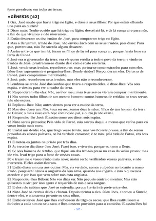 fome prevaleceu em todas as terras. 
»GÊNESIS [42] 
1 Ora, Jacó soube que havia trigo no Egito, e disse a seus filhos: Por que estais olhando 
uns para os outros? 
2 Disse mais: Tenho ouvido que há trigo no Egito; descei até lá, e de lá comprai-o para nós, 
a fim de que vivamos e não morramos. 
3 Então desceram os dez irmãos de José, para comprarem trigo no Egito. 
4 Mas a Benjamim, irmão de José, não enviou Jacó com os seus irmãos, pois disse: Para 
que, porventura, não lhe suceda algum desastre. 
5 Assim entre os que iam lá, foram os filhos de Israel para comprar, porque havia fome na 
terra de Canaã. 
6 José era o governador da terra; era ele quem vendia a todo o povo da terra; e vindo os 
irmãos de José, prostraram-se diante dele com o rosto em terra. 
7 José, vendo seus irmãos, reconheceu-os; mas portou-se como estranho para com eles, 
falou-lhes asperamente e perguntou-lhes: Donde vindes? Responderam eles: Da terra de 
Canaã, para comprarmos mantimento. 
8 José, pois, reconheceu seus irmãos, mas eles não o reconheceram. 
9 Lembrou-se então José dos sonhos que tivera a respeito deles, e disse-lhes: Vós sois 
espias, e viestes para ver a nudez da terra. 
10 Responderam-lhe eles: Não, senhor meu; mas teus servos vieram comprar mantimento. 
11 Nós somos todos filhos de um mesmo homem; somos homens de retidão; os teus servos 
não são espias. 
12 Replicou-lhes: Não; antes viestes para ver a nudez da terra. 
13 Mas eles disseram: Nós, teus servos, somos doze irmãos, filhos de um homem da terra 
de Canaã; o mais novo está hoje com nosso pai, e outro já não existe. 
14 Respondeu-lhe José: É assim como vos disse; sois espias. 
15 Nisto sereis provados: Pela vida de Faraó, não saireis daqui, a menos que venha para cá 
vosso irmão mais novo. 
16 Enviai um dentre vós, que traga vosso irmão, mas vós ficareis presos, a fim de serem 
provadas as vossas palavras, se há verdade convosco; e se não, pela vida de Faraó, vós sois 
espias. 
17 E meteu-os juntos na prisão por três dias. 
18 Ao terceiro dia disse-lhes José: Fazei isso, e vivereis; porque eu temo a Deus. 
19 Se sois homens de retidão, que fique um dos irmãos preso na casa da vossa prisão; mas 
ide vós, levai trigo para a fome de vossas casas, 
20 e trazei-me o vosso irmão mais novo; assim serão verificadas vossas palavras, e não 
morrereis. E eles assim fizeram. 
21 Então disseram uns aos outros: Nós, na verdade, somos culpados no tocante a nosso 
irmão, porquanto vimos a angústia da sua alma, quando nos rogava, e não o quisemos 
atender; é por isso que vem sobre nós esta angústia. 
22 Respondeu-lhes Rúben: Não vos dizia eu: Não pequeis contra o menino; Mas não 
quisestes ouvir; por isso agora é requerido de nós o seu sangue. 
23 E eles não sabiam que José os entendia, porque havia intérprete entre eles. 
24 Nisto José se retirou deles e chorou. Depois tornou a eles, falou-lhes, e tomou a Simeão 
dentre eles, e o amarrou perante os seus olhos. 
25 Então ordenou José que lhes enchessem de trigo os sacos, que lhes restituíssem o 
dinheiro a cada um no seu saco, e lhes dessem provisões para o caminho. E assim lhes foi 
- 52 - 
 
