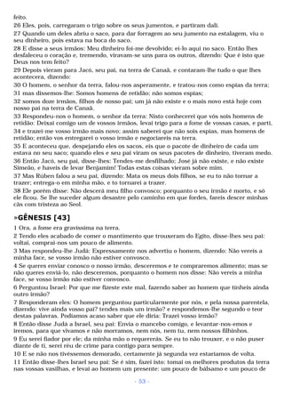 feito. 
26 Eles, pois, carregaram o trigo sobre os seus jumentos, e partiram dali. 
27 Quando um deles abriu o saco, para dar forragem ao seu jumento na estalagem, viu o 
seu dinheiro, pois estava na boca do saco. 
28 E disse a seus irmãos: Meu dinheiro foi-me devolvido; ei-lo aqui no saco. Então lhes 
desfaleceu o coração e, tremendo, viravam-se uns para os outros, dizendo: Que é isto que 
Deus nos tem feito? 
29 Depois vieram para Jacó, seu pai, na terra de Canaã, e contaram-lhe tudo o que lhes 
acontecera, dizendo: 
30 O homem, o senhor da terra, falou-nos asperamente, e tratou-nos como espias da terra; 
31 mas dissemos-lhe: Somos homens de retidão; não somos espias; 
32 somos doze irmãos, filhos de nosso pai; um já não existe e o mais novo está hoje com 
nosso pai na terra de Canaã. 
33 Respondeu-nos o homem, o senhor da terra: Nisto conhecerei que vós sois homens de 
retidão: Deixai comigo um de vossos irmãos, levai trigo para a fome de vossas casas, e parti, 
34 e trazei-me vosso irmão mais novo; assim saberei que não sois espias, mas homens de 
retidão; então vos entregarei o vosso irmão e negociareis na terra. 
35 E aconteceu que, despejando eles os sacos, eis que o pacote de dinheiro de cada um 
estava no seu saco; quando eles e seu pai viram os seus pacotes de dinheiro, tiveram medo. 
36 Então Jacó, seu pai, disse-lhes: Tendes-me desfilhado; José já não existe, e não existe 
Simeão, e haveis de levar Benjamim! Todas estas coisas vieram sobre mim. 
37 Mas Rúben falou a seu pai, dizendo: Mata os meus dois filhos, se eu to não tornar a 
trazer; entrega-o em minha mão, e to tornarei a trazer. 
38 Ele porém disse: Não descerá meu filho convosco; porquanto o seu irmão é morto, e só 
ele ficou. Se lhe suceder algum desastre pelo caminho em que fordes, fareis descer minhas 
cãs com tristeza ao Seol. 
»GÊNESIS [43] 
1 Ora, a fome era gravíssima na terra. 
2 Tendo eles acabado de comer o mantimento que trouxeram do Egito, disse-lhes seu pai: 
voltai, comprai-nos um pouco de alimento. 
3 Mas respondeu-lhe Judá: Expressamente nos advertiu o homem, dizendo: Não vereis a 
minha face, se vosso irmão não estiver convosco. 
4 Se queres enviar conosco o nosso irmão, desceremos e te compraremos alimento; mas se 
não queres enviá-lo, não desceremos, porquanto o homem nos disse: Não vereis a minha 
face, se vosso irmão não estiver convosco. 
6 Perguntou Israel: Por que me fizeste este mal, fazendo saber ao homem que tínheis ainda 
outro irmão? 
7 Responderam eles: O homem perguntou particularmente por nós, e pela nossa parentela, 
dizendo: vive ainda vosso pai? tendes mais um irmão? e respondemos-lhe segundo o teor 
destas palavras. Podíamos acaso saber que ele diria: Trazei vosso irmão? 
8 Então disse Judá a Israel, seu pai: Envia o mancebo comigo, e levantar-nos-emos e 
iremos, para que vivamos e não morramos, nem nós, nem tu, nem nossos filhinhos. 
9 Eu serei fiador por ele; da minha mão o requererás. Se eu to não trouxer, e o não puser 
diante de ti, serei réu de crime para contigo para sempre. 
10 E se não nos tivéssemos demorado, certamente já segunda vez estaríamos de volta. 
11 Então disse-lhes Israel seu pai: Se é sim, fazei isto: tomai os melhores produtos da terra 
nas vossas vasilhas, e levai ao homem um presente: um pouco de bálsamo e um pouco de 
- 53 - 
 