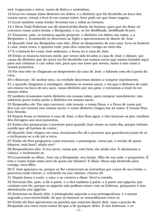 mel, tragacanto e mirra, nozes de fístico e amêndoas; 
12 levai em vossas mãos dinheiro em dobro; e o dinheiro que foi devolvido na boca dos 
vossos sacos, tornai a levá-lo em vossas mãos; bem pode ser que fosse engano. 
13 Levai também vosso irmão; levantai-vos e voltai ao homem; 
14 e Deus Todo-Poderoso vos dê misericórdia diante do homem, para que ele deixe vir 
convosco vosso outro irmão, e Benjamim; e eu, se for desfilhado, desfilhado ficarei. 
15 Tomaram, pois, os homens aquele presente, e dinheiro em dobro nas mãos, e a 
Benjamim; e, levantando-se desceram ao Egito e apresentaram-se diante de José. 
16 Quando José viu Benjamim com eles, disse ao despenseiro de sua casa: Leva os homens 
à casa, mata reses, e apronta tudo; pois eles comerão comigo ao meio-dia. 
17 E o homem fez como José ordenara, e levou-os à casa de José. 
18 Então os homens tiveram medo, por terem sido levados à casa de José; e diziam: por 
causa do dinheiro que da outra vez foi devolvido nos nossos sacos que somos trazidos aqui, 
para nos criminar e cair sobre nós, para que nos tome por servos, tanto a nós como a 
nossos jumentos. 
19 Por isso eles se chegaram ao despenseiro da casa de José, e falaram com ele à porta da 
casa, 
20 e disseram: Ai! senhor meu, na verdade descemos dantes a comprar mantimento; 
21 e quando chegamos à estalagem, abrimos os nossos sacos, e eis que o dinheiro de cada 
um estava na boca do seu saco, nosso dinheiro por seu peso; e tornamos a trazê-lo em 
nossas mãos; 
22 também trouxemos outro dinheiro em nossas mãos, para comprar mantimento; não 
sabemos quem tenha posto o dinheiro em nossos sacos. 
23 Respondeu ele: Paz seja convosco, não temais; o vosso Deus, e o Deus de vosso pai, 
deu-vos um tesouro nos vossos sacos; o vosso dinheiro chegou-me às mãos. E trouxe-lhes 
fora Simeão. 
24 Depois levou os homens à casa de José, e deu-lhes água, e eles lavaram os pés; também 
deu forragem aos seus jumentos. 
25 Então eles prepararam o presente para quando José viesse ao meio-dia; porque tinham 
ouvido que ali haviam de comer. 
26 Quando José chegou em casa, trouxeram-lhe ali o presente que guardavam junto de si; 
e inclinaram-se a ele até a terra. 
27 Então ele lhes perguntou como estavam; e prosseguiu: vosso pai, o ancião de quem 
falastes, está bem? ainda vive? 
28 Responderam eles: O teu servo, nosso pai, está bem; ele ainda vive. E abaixaram a 
cabeça, e inclinaram-se. 
29 Levantando os olhos, José viu a Benjamim, seu irmão, filho de sua mãe, e perguntou: É 
este o vosso irmão mais novo de quem me falastes? E disse: Deus seja benévolo para 
contigo, meu filho. 
30 E José apressou-se, porque se lhe comoveram as entranhas por causa de seu irmão, e 
procurou onde chorar; e, entrando na sua câmara, chorou ali. 
31 Depois lavou o rosto, e saiu; e se conteve e disse: Servi a comida. 
32 Serviram-lhe, pois, a ele à parte, e a eles também à parte, e à parte aos egípcios que 
comiam com ele; porque os egípcios não podiam comer com os hebreus, porquanto é isso 
abominação aos egípcios. 
33 Sentaram-se diante dele, o primogênito segundo a sua primogenitura, e o menor 
segundo a sua menoridade; do que os homens se maravilhavam entre si. 
34 Então ele lhes apresentou as porções que estavam diante dele; mas a porção de 
Benjamim era cinco vezes maior do que a de qualquer deles. E eles beberam, e se 
- 54 - 
 