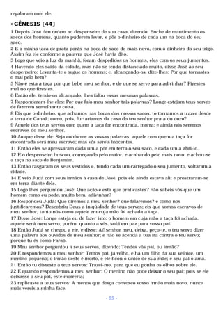 regalaram com ele. 
»GÊNESIS [44] 
1 Depois José deu ordem ao despenseiro de sua casa, dizendo: Enche de mantimento os 
sacos dos homens, quanto puderem levar, e põe o dinheiro de cada um na boca do seu 
saco. 
2 E a minha taça de prata porás na boca do saco do mais novo, com o dinheiro do seu trigo. 
Assim fez ele conforme a palavra que José havia dito. 
3 Logo que veio a luz da manhã, foram despedidos os homens, eles com os seus jumentos. 
4 Havendo eles saído da cidade, mas não se tendo distanciado muito, disse José ao seu 
despenseiro: Levanta-te e segue os homens; e, alcançando-os, dize-lhes: Por que tornastes 
o mal pelo bem? 
5 Não é esta a taça por que bebe meu senhor, e de que se serve para adivinhar? Fizestes 
mal no que fizestes. 
6 Então ele, tendo-os alcançado, lhes falou essas mesmas palavras. 
7 Responderam-lhe eles: Por que falo meu senhor tais palavras? Longe estejam teus servos 
de fazerem semelhante coisa. 
8 Eis que o dinheiro, que achamos nas bocas dos nossos sacos, to tornamos a trazer desde 
a terra de Canaã; como, pois, furtaríamos da casa do teu senhor prata ou ouro? 
9 Aquele dos teus servos com quem a taça for encontrada, morra; e ainda nós seremos 
escravos do meu senhor. 
10 Ao que disse ele: Seja conforme as vossas palavras; aquele com quem a taça for 
encontrada será meu escravo; mas vós sereis inocentes. 
11 Então eles se apressaram cada um a pôr em terra o seu saco, e cada um a abri-lo. 
12 E o despenseiro buscou, começando pelo maior, e acabando pelo mais novo; e achou-se 
a taça no saco de Benjamim. 
13 Então rasgaram os seus vestidos e, tendo cada um carregado o seu jumento, voltaram à 
cidade. 
14 E veio Judá com seus irmãos à casa de José, pois ele ainda estava ali; e prostraram-se 
em terra diante dele. 
15 Logo lhes perguntou José: Que ação é esta que praticastes? não sabeis vós que um 
homem como eu pode, muito bem, adivinhar? 
16 Respondeu Judá: Que diremos a meu senhor? que falaremos? e como nos 
justificaremos? Descobriu Deus a iniqüidade de teus servos; eis que somos escravos de 
meu senhor, tanto nós como aquele em cuja mão foi achada a taça. 
17 Disse José: Longe esteja eu de fazer isto; o homem em cuja mão a taça foi achada, 
aquele será meu servo; porém, quanto a vós, subi em paz para vosso pai. 
18 Então Judá se chegou a ele, e disse: Ai! senhor meu, deixa, peço-te, o teu servo dizer 
uma palavra aos ouvidos de meu senhor; e não se acenda a tua ira contra o teu servo; 
porque tu és como Faraó. 
19 Meu senhor perguntou a seus servos, dizendo: Tendes vós pai, ou irmão? 
20 E respondemos a meu senhor: Temos pai, já velho, e há um filho da sua velhice, um 
menino pequeno; o irmão deste é morto, e ele ficou o único de sua mãe; e seu pai o ama. 
21 Então tu disseste a teus servos: Trazei-mo, para que eu ponha os olhos sobre ele. 
22 E quando respondemos a meu senhor: O menino não pode deixar o seu pai; pois se ele 
deixasse o seu pai, este morreria; 
23 replicaste a teus servos: A menos que desça convosco vosso irmão mais novo, nunca 
mais vereis a minha face. 
- 55 - 
 