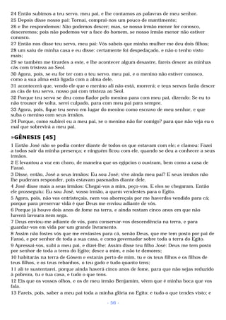 24 Então subimos a teu servo, meu pai, e lhe contamos as palavras de meu senhor. 
25 Depois disse nosso pai: Tornai, comprai-nos um pouco de mantimento; 
26 e lhe respondemos: Não podemos descer; mas, se nosso irmão menor for conosco, 
desceremos; pois não podemos ver a face do homem, se nosso irmão menor não estiver 
conosco. 
27 Então nos disse teu servo, meu pai: Vós sabeis que minha mulher me deu dois filhos; 
28 um saiu de minha casa e eu disse: certamente foi despedaçado, e não o tenho visto 
mais; 
29 se também me tirardes a este, e lhe acontecer algum desastre, fareis descer as minhas 
cãs com tristeza ao Seol. 
30 Agora, pois, se eu for ter com o teu servo, meu pai, e o menino não estiver conosco, 
como a sua alma está ligada com a alma dele, 
31 acontecerá que, vendo ele que o menino ali não está, morrerá; e teus servos farão descer 
as cãs de teu servo, nosso pai com tristeza ao Seol. 
32 Porque teu servo se deu como fiador pelo menino para com meu pai, dizendo: Se eu to 
não trouxer de volta, serei culpado, para com meu pai para sempre. 
33 Agora, pois, fique teu servo em lugar do menino como escravo de meu senhor, e que 
suba o menino com seus irmãos. 
34 Porque, como subirei eu a meu pai, se o menino não for comigo? para que não veja eu o 
mal que sobrevirá a meu pai. 
»GÊNESIS [45] 
1 Então José não se podia conter diante de todos os que estavam com ele; e clamou: Fazei 
a todos sair da minha presença; e ninguém ficou com ele, quando se deu a conhecer a seus 
irmãos. 
2 E levantou a voz em choro, de maneira que os egípcios o ouviram, bem como a casa de 
Faraó. 
3 Disse, então, José a seus irmãos: Eu sou José; vive ainda meu pai? E seus irmãos não 
lhe puderam responder, pois estavam pasmados diante dele. 
4 José disse mais a seus irmãos: Chegai-vos a mim, peço-vos. E eles se chegaram. Então 
ele prosseguiu: Eu sou José, vosso irmão, a quem vendestes para o Egito. 
5 Agora, pois, não vos entristeçais, nem vos aborreçais por me haverdes vendido para cá; 
porque para preservar vida é que Deus me enviou adiante de vós. 
6 Porque já houve dois anos de fome na terra, e ainda restam cinco anos em que não 
haverá lavoura nem sega. 
7 Deus enviou-me adiante de vós, para conservar-vos descendência na terra, e para 
guardar-vos em vida por um grande livramento. 
8 Assim não fostes vós que me enviastes para cá, senão Deus, que me tem posto por pai de 
Faraó, e por senhor de toda a sua casa, e como governador sobre toda a terra do Egito. 
9 Apressai-vos, subi a meu pai, e dizei-lhe: Assim disse teu filho José: Deus me tem posto 
por senhor de toda a terra do Egito; desce a mim, e não te demores; 
10 habitarás na terra de Gósem e estarás perto de mim, tu e os teus filhos e os filhos de 
teus filhos, e os teus rebanhos, o teu gado e tudo quanto tens; 
11 ali te sustentarei, porque ainda haverá cinco anos de fome, para que não sejas reduzido 
à pobreza, tu e tua casa, e tudo o que tens. 
12 Eis que os vossos olhos, e os de meu irmão Benjamim, vêem que é minha boca que vos 
fala. 
13 Fareis, pois, saber a meu pai toda a minha glória no Egito; e tudo o que tendes visto; e 
- 56 - 
 