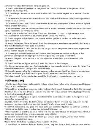 apressar-vos-eis a fazer descer meu pai para cá. 
14 Então se lançou ao pescoço de Benjamim seu irmão, e chorou; e Benjamim chorou 
também ao pescoço dele. 
15 E José beijou a todos os seus irmãos, chorando sobre eles; depois seus irmãos falaram 
com ele. 
16 Esta nova se fez ouvir na casa de Faraó: São vindos os irmãos de José; o que agradou a 
Faraó e a seus servos. 
17 Ordenou Faraó a José: Dize a teus irmãos: Fazei isto: carregai os vossos animais e parti, 
tornai à terra de Canaã; 
18 tomai o vosso pai e as vossas famílias e vinde a mim; e eu vos darei o melhor da terra do 
Egito, e comereis da fartura da terra. 
19 A ti, pois, é ordenado dizer-lhes: Fazei isto: levai vós da terra do Egito carros para 
vossos meninos e para vossas mulheres; trazei vosso pai, e vinde. 
20 E não vos pese coisa alguma das vossas alfaias; porque o melhor de toda a terra do 
Egito será vosso. 
21 Assim fizeram os filhos de Israel. José lhes deu carros, conforme o mandado de Faraó, e 
deu-lhes também provisão para o caminho. 
22 A todos eles deu, a cada um, mudas de roupa; mas a Benjamim deu trezentas peças de 
prata, e cinco mudas de roupa. 
23 E a seu pai enviou o seguinte: dez jumentos carregados do melhor do Egito, e dez 
jumentas carregadas de trigo, pão e provisão para seu pai, para o caminho. 
24 Assim despediu seus irmãos e, ao partirem eles, disse-lhes: Não contendais pelo 
caminho. 
25 Então subiram do Egito, vieram à terra de Canaã, a Jacó seu pai, 
26 e lhe anunciaram, dizendo: José ainda vive, e é governador de toda a terra do Egito. E o 
seu coração desmaiou, porque não os acreditava. 
27 Quando, porém, eles lhe contaram todas as palavras que José lhes falara, e vendo Jacó, 
seu pai, os carros que José enviara para levá-lo, reanimou-se-lhe o espírito; 
28 e disse Israel: Basta; ainda vive meu filho José; eu irei e o verei antes que morra. 
»GÊNESIS [46] 
1 Partiu, pois, Israel com tudo quanto tinha e veio a Beer-Seba, onde ofereceu sacrifícios ao 
Deus de seu pai Isaque. 
2 Falou Deus a Israel em visões de noite, e disse: Jacó, Jacó! Respondeu Jacó: Eis-me aqui. 
3 E Deus disse: Eu sou Deus, o Deus de teu pai; não temas descer para o Egito; porque eu 
te farei ali uma grande nação. 
4 Eu descerei contigo para o Egito, e certamente te farei tornar a subir; e José porá a sua 
mão sobre os teus olhos. 
5 Então Jacó se levantou de Beer-Seba; e os filhos de Israel levaram seu pai Jacó, e seus 
meninos, e as suas mulheres, nos carros que Faraó enviara para o levar. 
6 Também tomaram o seu gado e os seus bens que tinham adquirido na terra de Canaã, e 
vieram para o Egito, Jacó e toda a sua descendência com ele. 
7 Os seus filhos e os filhos de seus filhos com ele, as suas filhas e as filhas de seus filhos, e 
toda a sua descendência, levou-os consigo para o Egito. 
8 São estes os nomes dos filhos de Israel, que vieram para o Egito, Jacó e seus filhos: 
Rúben, o primogênito de Jacó. 
9 E os filhos de Rúben: Hanoque, Palu, Hezrom e Carmi. 
10 E os filhos de Simeão: Jemuel, Jamim, Oade, Jaquim, Zoar, e Saul, filho de uma mulher 
- 57 - 
 