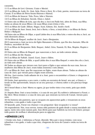 cananéia. 
11 E os filhos de Levi: Gérsom, Coate e Merári. 
12 E os filhos de Judá: Er, Onã, Selá, Pérez e Zerá. Er e Onã, porém, morreram na terra de 
Canaã. E os filhos de Pérez foram Hezrom e Hamul, 
13 E os filhos de Issacar: Tola, Puva, Iobe e Sinrom. 
14 E os filhos de Zebulom: Serede, Elom e Jaleel. 
15 Estes são os filhos de Léia, que ela deu a Jacó em Padã-Arã, além de Diná, sua filha; 
todas as almas de seus filhos e de suas filhas eram trinta e três. 
16 E os filhos de Gade: Zifiom, Hagui, Suni, Ezbom, Eri, Arodi e Areli. 
17 E os filhos de Aser: Imná, Isvá, Isvi e Beria, e Sera, a irmã deles; e os filhos de Beria: 
Heber e Malquiel. 
18 Estes são os filhos de Zilpa, a qual Labão deu à sua filha Léia; e estes ela deu a Jacó, ao 
todo dezesseis almas. 
19 Os filhos de Raquel, mulher de Jacó: José e Benjamim. 
20 E nasceram a José na terra do Egito Manassés e Efraim, que lhe deu Asenate, filha de 
Potífera, sacerdote de Om. 
21 E os filhos de Benjamim: Belá, Bequer, Asbel, Gêra, Naamã, Eí, Ros, Mupim, Hupim e 
Arde. 
22 Estes são os filhos de Raquel, que nasceram a Jacó, ao todo catorze almas. 
23 E os filhos de Dã: Husim. 
24 E os filhos de Naftali: Jazeel, Guni, Jezer e Silém. 
25 Estes são os filhos de Bila, a qual Labão deu à sua filha Raquel; e estes deu ela a Jacó, 
ao todo sete almas. 
26 Todas as almas que vieram com Jacó para o Egito e que saíram da sua coxa, fora as 
mulheres dos filhos de Jacó, eram todas sessenta e seis almas; 
27 e os filhos de José, que lhe nasceram no Egito, eram duas almas. Todas as almas da 
casa de Jacó, que vieram para o Egito eram setenta. 
28 Ora, Jacó enviou Judá adiante de si a José, para o encaminhar a Gósen; e chegaram à 
terra de Gósen. 
29 Então José aprontou o seu carro, e subiu ao encontro de Israel, seu pai, a Gósen; e 
tendo-se-lhe apresentado, lançou-se ao seu pescoço, e chorou sobre o seu pescoço longo 
tempo. 
30 E Israel disse a José: Morra eu agora, já que tenho visto o teu rosto, pois que ainda 
vives. 
31 Depois disse José a seus irmãos, e à casa de seu pai: Eu subirei e informarei a Faraó, e 
lhe direi: Meus irmãos e a casa de meu pai, que estavam na terra de Canaã, vieram para 
mim. 
32 Os homens são pastores, que se ocupam em apascentar gado; e trouxeram os seus 
rebanhos, o seu gado e tudo o que têm. 
33 Quando, pois, Faraó vos chamar e vos perguntar: Que ocupação é a vossa? 
34 respondereis: Nós, teus servos, temos sido pastores de gado desde a nossa mocidade até 
agora, tanto nós como nossos pais. Isso direis para que habiteis na terra de Gósen; porque 
todo pastor de ovelhas é abominação para os egípcios. 
»GÊNESIS [47] 
1 Então veio José, e informou a Faraó, dizendo: Meu pai e meus irmãos, com seus 
rebanhos e seu gado, e tudo o que têm, chegaram da terra de Canaã e estão na terra de 
Gósen. 
- 58 - 
 