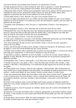 2 E tomou dentre seus irmãos cinco homens e os apresentou a Faraó. 
3 Então perguntou Faraó a esses irmãos de José: Que ocupação é a vossa; Responderam-lhe: 
Nós, teus servos, somos pastores de ovelhas, tanto nós como nossos pais. 
4 Disseram mais a Faraó: Viemos para peregrinar nesta terra; porque não há pasto para os 
rebanhos de teus servos, porquanto a fome é grave na terra de Canaã; agora, pois, 
rogamos-te permitas que teus servos habitem na terra de Gósen. 
5 Então falou Faraó a José, dizendo: Teu pai e teus irmãos vieram a ti; 
6 a terra do Egito está diante de ti; no melhor da terra faze habitar teu pai e teus irmãos; 
habitem na terra de Gósen. E se sabes que entre eles há homens capazes, põe-nos sobre os 
pastores do meu gado. 
7 Também José introduziu a Jacó, seu pai, e o apresentou a Faraó; e Jacó abençoou a 
Faraó. 
8 Então perguntou Faraó a Jacó: Quantos são os dias dos anos da tua vida? 
9 Respondeu-lhe Jacó: Os dias dos anos das minhas peregrinações são cento e trinta anos; 
poucos e maus têm sido os dias dos anos da minha vida, e não chegaram aos dias dos 
anos da vida de meus pais nos dias das suas peregrinações. 
10 E Jacó abençoou a Faraó, e saiu da sua presença. 
11 José, pois, estabeleceu a seu pai e seus irmãos, dando-lhes possessão na terra do Egito, 
no melhor da terra, na terra de Ramessés, como Faraó ordenara. 
12 E José sustentou de pão seu pai, seus irmãos e toda a casa de seu pai, segundo o 
número de seus filhos. 
13 Ora, não havia pão em toda a terra, porque a fome era mui grave; de modo que a terra 
do Egito e a terra de Canaã desfaleciam por causa da fome. 
14 Então José recolheu todo o dinheiro que se achou na terra do Egito, e na terra de Canaã, 
pelo trigo que compravam; e José trouxe o dinheiro à casa de Faraó. 
15 Quando se acabou o dinheiro na terra do Egito, e na terra de Canaã, vieram todos os 
egípcios a José, dizendo: Dá-nos pão; por que morreremos na tua presença? porquanto o 
dinheiro nos falta. 
16 Respondeu José: Trazei o vosso gado, e vo-lo darei por vosso gado, se falta o dinheiro. 
17 Então trouxeram o seu gado a José; e José deu-lhes pão em troca dos cavalos, e das 
ovelhas, e dos bois, e dos jumentos; e os sustentou de pão aquele ano em troca de todo o 
seu gado. 
18 Findo aquele ano, vieram a José no ano seguinte e disseram-lhe: Não ocultaremos ao 
meu senhor que o nosso dinheiro está todo gasto; as manadas de gado já pertencem a meu 
senhor; e nada resta diante de meu senhor, senão o nosso corpo e a nossa terra; 
19 por que morreremos diante dos teus olhos, tanto nós como a nossa terra? Compra-nos 
a nós e a nossa terra em troca de pão, e nós e a nossa terra seremos servos de Faraó; dá-nos 
também semente, para que vivamos e não morramos, e para que a terra não fique 
desolada. 
20 Assim José comprou toda a terra do Egito para Faraó; porque os egípcios venderam 
cada um o seu campo, porquanto a fome lhes era grave em extremo; e a terra ficou sendo 
de Faraó. 
21 Quanto ao povo, José fê-lo passar às cidades, desde uma até a outra extremidade dos 
confins do Egito. 
22 Somente a terra dos sacerdotes não a comprou, porquanto os sacerdotes tinham rações 
de Faraó, e eles comiam as suas rações que Faraó lhes havia dado; por isso não venderam 
a sua terra. 
23 Então disse José ao povo: Hoje vos tenho comprado a vós e a vossa terra para Faraó; eis 
aí tendes semente para vós, para que semeeis a terra. 
- 59 - 
 