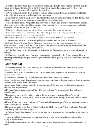14 Então o Senhor Deus disse à serpente: Porquanto fizeste isso, maldita serás tu dentre 
todos os animais domésticos, e dentre todos os animais do campo; sobre o teu ventre 
andarás, e pó comerás todos os dias da tua vida. 
15 Porei inimizade entre ti e a mulher, e entre a tua descendência e a sua descendência; 
esta te ferirá a cabeça, e tu lhe ferirás o calcanhar. 
16 E à mulher disse: Multiplicarei grandemente a dor da tua conceição; em dor darás à luz 
filhos; e o teu desejo será para o teu marido, e ele te dominará. 
17 E ao homem disse: Porquanto deste ouvidos à voz de tua mulher, e comeste da árvore 
de que te ordenei dizendo: Não comerás dela; maldita é a terra por tua causa; em fadiga 
comerás dela todos os dias da tua vida. 
18 Ela te produzirá espinhos e abrolhos; e comerás das ervas do campo. 
19 Do suor do teu rosto comerás o teu pão, até que tornes à terra, porque dela foste 
tomado; porquanto és pó, e ao pó tornarás. 
20 Chamou Adão à sua mulher Eva, porque era a mãe de todos os viventes. 
21 E o Senhor Deus fez túnicas de peles para Adão e sua mulher, e os vestiu. 
22 Então disse o Senhor Deus: Eis que o homem se tem tornado como um de nós, 
conhecendo o bem e o mal. Ora, não suceda que estenda a sua mão, e tome também da 
árvore da vida, e coma e viva eternamente. 
23 O Senhor Deus, pois, o lançou fora do jardim do Éden para lavrar a terra, de que fora 
tomado. 
24 E havendo lançado fora o homem, pôs ao oriente do jardim do Éden os querubins, e 
uma espada flamejante que se volvia por todos os lados, para guardar o caminho da árvore 
da vida. 
»GÊNESIS [4] 
1 Conheceu Adão a Eva, sua mulher; ela concebeu e, tendo dado à luz a Caim, disse: 
Alcancei do Senhor um varão. 
2 Tornou a dar à luz a um filho-a seu irmão Abel. Abel foi pastor de ovelhas, e Caim foi 
lavrador da terra. 
3 Ao cabo de dias trouxe Caim do fruto da terra uma oferta ao Senhor. 
4 Abel também trouxe dos primogênitos das suas ovelhas, e da sua gordura. Ora, atentou o 
Senhor para Abel e para a sua oferta, 
5 mas para Caim e para a sua oferta não atentou. Pelo que irou-se Caim fortemente, e 
descaiu-lhe o semblante. 
6 Então o Senhor perguntou a Caim: Por que te iraste? e por que está descaído o teu 
semblante? 
7 Porventura se procederes bem, não se há de levantar o teu semblante? e se não 
procederes bem, o pecado jaz à porta, e sobre ti será o seu desejo; mas sobre ele tu deves 
dominar. 
8 Falou Caim com o seu irmão Abel. E, estando eles no campo, Caim se levantou contra o 
seu irmão Abel, e o matou. 
9 Perguntou, pois, o Senhor a Caim: Onde está Abel, teu irmão? Respondeu ele: Não sei; 
sou eu o guarda do meu irmão? 
10 E disse Deus: Que fizeste? A voz do sangue de teu irmão está clamando a mim desde a 
terra. 
11 Agora maldito és tu desde a terra, que abriu a sua boca para da tua mão receber o 
sangue de teu irmão. 
12 Quando lavrares a terra, não te dará mais a sua força; fugitivo e vagabundo serás na 
terra. 
- 6 - 
 