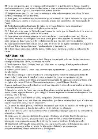 24 Há de ser, porém, que no tempo as colheitas dareis a quinta parte a Faraó, e quatro 
partes serão vossas, para semente do campo, e para o vosso mantimento e dos que estão 
nas vossas casas, e para o mantimento de vossos filhinho. 
25 Responderam eles: Tu nos tens conservado a vida! achemos graça aos olhos de meu 
senhor, e seremos servos de Faraó. 
26 José, pois, estabeleceu isto por estatuto quanto ao solo do Egito, até o dia de hoje, que a 
Faraó coubesse o quinto a produção; somente a terra dos sacerdotes não ficou sendo de 
Faraó. 
27 Assim habitou Israel na terra do Egito, na terra de Gósen; e nela adquiriram 
propriedades, e frutificaram e multiplicaram-se muito. 
28 E Jacó viveu na terra do Egito dezessete anos; de modo que os dias de Jacó, os anos da 
sua vida, foram cento e quarenta e sete anos. 
29 Quando se aproximava o tempo da morte de Israel, chamou ele a José, seu filho, e 
disse-lhe: Se tenho achado graça aos teus olhos, põe a mão debaixo da minha coxa, e usa 
para comigo de benevolência e de verdade: rogo-te que não me enterres no Egito; 
30 mas quando eu dormir com os meus pais, levar-me-ás do Egito e enterrar-me-ás junto à 
sepultura deles. Respondeu José: Farei conforme a tua palavra. 
31 E Jacó disse: Jura-me; e ele lhe jurou. Então Israel inclinou-se sobre a cabeceira da 
cama. 
»GÊNESIS [48] 
1 Depois destas coisas disseram a José: Eis que teu pai está enfermo. Então José tomou 
consigo os seus dois filhos, Manassés e Efraim. 
2 Disse alguém a Jacó: Eis que José, teu olho, vem ter contigo. E esforçando-se Israel, 
sentou-se sobre a cama. 
3 E disse Jacó a José: O Deus Todo-Poderoso me apareceu em Luz, na terra de Canaã, e 
me abençoou, 
4 e me disse: Eis que te farei frutificar e te multiplicarei; tornar-te-ei uma multidão de 
povos e darei esta terra à tua descendência depois de ti, em possessão perpétua. 
5 Agora, pois, os teus dois filhos, que nasceram na terra do Egito antes que eu viesse a ti 
no Egito, são meus: Efraim e Manassés serão meus, como Rúben e Simeão; 
6 mas a prole que tiveres depois deles será tua; segundo o nome de seus irmãos serão eles 
chamados na sua herança. 
7 Quando eu vinha de Padã, morreu-me Raquel no caminho, na terra de Canaã, quando 
ainda faltava alguma distância para chegar a Efrata; sepultei-a ali no caminho que vai dar 
a Efrata, isto é, Belém. 
8 Quando Israel viu os filhos de José, perguntou: Quem são estes? 
9 Respondeu José a seu pai: Eles são meus filhos, que Deus me tem dado aqui. Continuou 
Israel: Traze-mos aqui, e eu os abençoarei. 
10 Os olhos de Israel, porém, se tinham escurecido por causa da velhice, de modo que não 
podia ver. José, pois, fê-los chegar a ele; e ele os beijou e os abraçou. 
11 E Israel disse a José: Eu não cuidara ver o teu rosto; e eis que Deus me fez ver também 
a tua descendência. 
12 Então José os tirou dos joelhos de seu pai; e inclinou-se à terra diante da sua face. 
13 E José tomou os dois, a Efraim com a sua mão direita, à esquerda de Israel, e a 
Manassés com a sua mão esquerda, à direita de Israel, e assim os fez chegar a ele. 
14 Mas Israel, estendendo a mão direita, colocou-a sobre a cabeça de Efraim, que era o 
menor, e a esquerda sobre a cabeça de Manassés, dirigindo as mãos assim 
propositadamente, sendo embora este o primogênito. 
- 60 - 
 