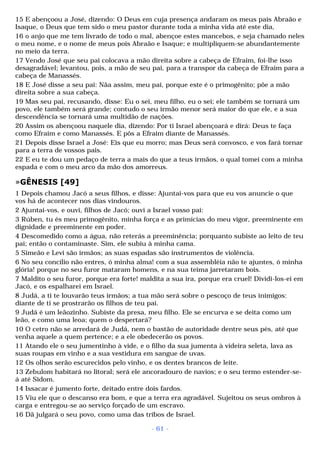 15 E abençoou a José, dizendo: O Deus em cuja presença andaram os meus pais Abraão e 
Isaque, o Deus que tem sido o meu pastor durante toda a minha vida até este dia, 
16 o anjo que me tem livrado de todo o mal, abençoe estes mancebos, e seja chamado neles 
o meu nome, e o nome de meus pois Abraão e Isaque; e multipliquem-se abundantemente 
no meio da terra. 
17 Vendo José que seu pai colocava a mão direita sobre a cabeça de Efraim, foi-lhe isso 
desagradável; levantou, pois, a mão de seu pai, para a transpor da cabeça de Efraim para a 
cabeça de Manassés. 
18 E José disse a seu pai: Nãa assim, meu pai, porque este é o primogênito; põe a mão 
direita sobre a sua cabeça. 
19 Mas seu pai, recusando, disse: Eu o sei, meu filho, eu o sei; ele também se tornará um 
povo, ele também será grande; contudo o seu irmão menor será maior do que ele, e a sua 
descendência se tornará uma multidão de nações. 
20 Assim os abençoou naquele dia, dizendo: Por ti Israel abençoará e dirá: Deus te faça 
como Efraim e como Manassés. E pôs a Efraim diante de Manassés. 
21 Depois disse Israel a José: Eis que eu morro; mas Deus será convosco, e vos fará tornar 
para a terra de vossos pais. 
22 E eu te dou um pedaço de terra a mais do que a teus irmãos, o qual tomei com a minha 
espada e com o meu arco da mão dos amorreus. 
»GÊNESIS [49] 
1 Depois chamou Jacó a seus filhos, e disse: Ajuntai-vos para que eu vos anuncie o que 
vos há de acontecer nos dias vindouros. 
2 Ajuntai-vos, e ouvi, filhos de Jacó; ouvi a Israel vosso pai: 
3 Rúben, tu és meu primogênito, minha força e as primícias do meu vigor, preeminente em 
dignidade e preeminente em poder. 
4 Descomedido como a água, não reterás a preeminência; porquanto subiste ao leito de teu 
pai; então o contaminaste. Sim, ele subiu à minha cama. 
5 Simeão e Levi são irmãos; as suas espadas são instrumentos de violência. 
6 No seu concílio não entres, ó minha alma! com a sua assembléia não te ajuntes, ó minha 
glória! porque no seu furor mataram homens, e na sua teima jarretaram bois. 
7 Maldito o seu furor, porque era forte! maldita a sua ira, porque era cruel! Dividi-los-ei em 
Jacó, e os espalharei em Israel. 
8 Judá, a ti te louvarão teus irmãos; a tua mão será sobre o pescoço de teus inimigos: 
diante de ti se prostrarão os filhos de teu pai. 
9 Judá é um leãozinho. Subiste da presa, meu filho. Ele se encurva e se deita como um 
leão, e como uma leoa; quem o despertará? 
10 O cetro não se arredará de Judá, nem o bastão de autoridade dentre seus pés, até que 
venha aquele a quem pertence; e a ele obedecerão os povos. 
11 Atando ele o seu jumentinho à vide, e o filho da sua jumenta à videira seleta, lava as 
suas roupas em vinho e a sua vestidura em sangue de uvas. 
12 Os olhos serão escurecidos pelo vinho, e os dentes brancos de leite. 
13 Zebulom habitará no litoral; será ele ancoradouro de navios; e o seu termo estender-se-á 
até Sidom. 
14 Issacar é jumento forte, deitado entre dois fardos. 
15 Viu ele que o descanso era bom, e que a terra era agradável. Sujeitou os seus ombros à 
carga e entregou-se ao serviço forçado de um escravo. 
16 Dã julgará o seu povo, como uma das tribos de Israel. 
- 61 - 
 