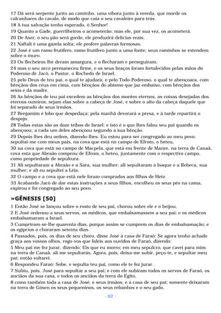 17 Dã será serpente junto ao caminho, uma víbora junto à vereda, que morde os 
calcanhares do cavalo, de modo que caia o seu cavaleiro para trás. 
18 A tua salvação tenho esperado, ó Senhor! 
19 Quanto a Gade, guerrilheiros o acometerão; mas ele, por sua vez, os acometerá. 
20 De Aser, o seu pão será gordo; ele produzirá delícias reais. 
21 Naftali é uma gazela solta; ele profere palavras formosas. 
22 José é um ramo frutífero, ramo frutífero junto a uma fonte; seus raminhos se estendem 
sobre o muro. 
23 Os flecheiros lhe deram amargura, e o flecharam e perseguiram, 
24 mas o seu arco permaneceu firme, e os seus braços foram fortalecidos pelas mãos do 
Poderoso de Jacó, o Pastor, o Rochedo de Israel, 
25 pelo Deus de teu pai, o qual te ajudará, e pelo Todo-Poderoso, o qual te abençoara, com 
bênçãos dos céus em cima, com bênçãos do abismo que jaz embaixo, com bênçãos dos 
seios e da madre. 
26 As bênçãos de teu pai excedem as bênçãos dos montes eternos, as coisas desejadas dos 
eternos outeiros; sejam elas sobre a cabeça de José, e sobre o alto da cabeça daquele que 
foi separado de seus irmãos. 
27 Benjamim é lobo que despedaça; pela manhã devorará a presa, e à tarde repartirá o 
despojo. 
28 Todas estas são as doze tribos de Israel: e isto é o que lhes falou seu pai quando os 
abençoou; a cada um deles abençoou segundo a sua bênção. 
29 Depois lhes deu ordem, dizendo-lhes: Eu estou para ser congregado ao meu povo; 
sepultai-me com meus pais, na cova que está no campo de Efrom, o heteu, 
30 na cova que está no campo de Macpela, que está em frente de Manre, na terra de Canaã, 
cova esta que Abraão comprou de Efrom, o heteu, juntamente com o respectivo campo, 
como propriedade de sepultura. 
31 Ali sepultaram a Abraão e a Sara, sua mulher; ali sepultaram a Isaque e a Rebeca, sua 
mulher; e ali eu sepultei a Léia. 
32 O campo e a cova que está nele foram comprados aos filhos de Hete. 
33 Acabando Jacó de dar estas instruções a seus filhos, encolheu os seus pés na cama, 
expirou e foi congregado ao seu povo. 
»GÊNESIS [50] 
1 Então José se lançou sobre o rosto de seu pai, chorou sobre ele e o beijou. 
2 E José ordenou a seus servos, os médicos, que embalsamassem a seu pai; e os médicos 
embalsamaram a Israel. 
3 Cumpriram-se-lhe quarenta dias, porque assim se cumprem os dias de embalsamação; e 
os egípcios o choraram setenta dias. 
4 Passados, pois, os dias de seu choro, disse José à casa de Faraó: Se agora tenho achado 
graça aos vossos olhos, rogo-vos que faleis aos ouvidos de Faraó, dizendo: 
5 Meu pai me fez jurar, dizendo: Eis que eu morro; em meu sepulcro, que cavei para mim 
na terra de Canaã, ali me sepultarás. Agora, pois, deixa-me subir, peço-te, e sepultar meu 
pai; então voltarei. 
6 Respondeu Faraó: Sobe, e sepulta teu pai, como ele te fez jurar. 
7 Subiu, pois, José para sepultar a seu pai; e com ele subiram todos os servos de Faraó, os 
anciãos da sua casa, e todos os anciãos da terra do Egito, 
8 como também toda a casa de José, e seus irmãos, e a casa de seu pai; somente deixaram 
na terra de Gósen os seus pequeninos, os seus rebanhos e o seu gado. 
- 62 - 
 