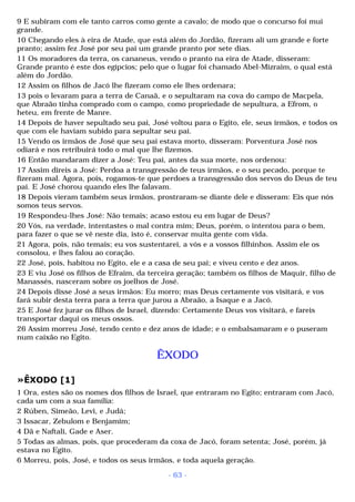 9 E subiram com ele tanto carros como gente a cavalo; de modo que o concurso foi mui 
grande. 
10 Chegando eles à eira de Atade, que está além do Jordão, fizeram ali um grande e forte 
pranto; assim fez José por seu pai um grande pranto por sete dias. 
11 Os moradores da terra, os cananeus, vendo o pranto na eira de Atade, disseram: 
Grande pranto é este dos egípcios; pelo que o lugar foi chamado Abel-Mizraim, o qual está 
além do Jordão. 
12 Assim os filhos de Jacó lhe fizeram como ele lhes ordenara; 
13 pois o levaram para a terra de Canaã, e o sepultaram na cova do campo de Macpela, 
que Abraão tinha comprado com o campo, como propriedade de sepultura, a Efrom, o 
heteu, em frente de Manre. 
14 Depois de haver sepultado seu pai, José voltou para o Egito, ele, seus irmãos, e todos os 
que com ele haviam subido para sepultar seu pai. 
15 Vendo os irmãos de José que seu pai estava morto, disseram: Porventura José nos 
odiará e nos retribuirá todo o mal que lhe fizemos. 
16 Então mandaram dizer a José: Teu pai, antes da sua morte, nos ordenou: 
17 Assim direis a José: Perdoa a transgressão de teus irmãos, e o seu pecado, porque te 
fizeram mal. Agora, pois, rogamos-te que perdoes a transgressão dos servos do Deus de teu 
pai. E José chorou quando eles lhe falavam. 
18 Depois vieram também seus irmãos, prostraram-se diante dele e disseram: Eis que nós 
somos teus servos. 
19 Respondeu-lhes José: Não temais; acaso estou eu em lugar de Deus? 
20 Vós, na verdade, intentastes o mal contra mim; Deus, porém, o intentou para o bem, 
para fazer o que se vê neste dia, isto é, conservar muita gente com vida. 
21 Agora, pois, não temais; eu vos sustentarei, a vós e a vossos filhinhos. Assim ele os 
consolou, e lhes falou ao coração. 
22 José, pois, habitou no Egito, ele e a casa de seu pai; e viveu cento e dez anos. 
23 E viu José os filhos de Efraim, da terceira geração; também os filhos de Maquir, filho de 
Manassés, nasceram sobre os joelhos de José. 
24 Depois disse José a seus irmãos: Eu morro; mas Deus certamente vos visitará, e vos 
fará subir desta terra para a terra que jurou a Abraão, a Isaque e a Jacó. 
25 E José fez jurar os filhos de Israel, dizendo: Certamente Deus vos visitará, e fareis 
transportar daqui os meus ossos. 
26 Assim morreu José, tendo cento e dez anos de idade; e o embalsamaram e o puseram 
num caixão no Egito. 
ÊXODO 
»ÊXODO [1] 
1 Ora, estes são os nomes dos filhos de Israel, que entraram no Egito; entraram com Jacó, 
cada um com a sua família: 
2 Rúben, Simeão, Levi, e Judá; 
3 Issacar, Zebulom e Benjamim; 
4 Dã e Naftali, Gade e Aser. 
5 Todas as almas, pois, que procederam da coxa de Jacó, foram setenta; José, porém, já 
estava no Egito. 
6 Morreu, pois, José, e todos os seus irmãos, e toda aquela geração. 
- 63 - 
 