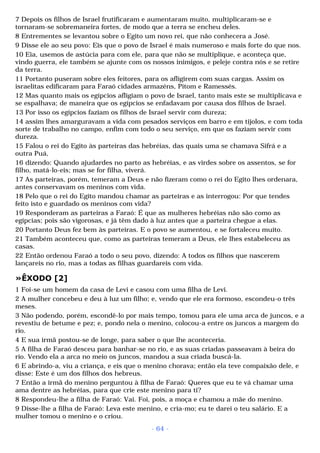 7 Depois os filhos de Israel frutificaram e aumentaram muito, multiplicaram-se e 
tornaram-se sobremaneira fortes, de modo que a terra se encheu deles. 
8 Entrementes se levantou sobre o Egito um novo rei, que não conhecera a José. 
9 Disse ele ao seu povo: Eis que o povo de Israel é mais numeroso e mais forte do que nos. 
10 Eia, usemos de astúcia para com ele, para que não se multiplique, e aconteça que, 
vindo guerra, ele também se ajunte com os nossos inimigos, e peleje contra nós e se retire 
da terra. 
11 Portanto puseram sobre eles feitores, para os afligirem com suas cargas. Assim os 
israelitas edificaram para Faraó cidades armazéns, Pitom e Ramessés. 
12 Mas quanto mais os egípcios afligiam o povo de Israel, tanto mais este se multiplicava e 
se espalhava; de maneira que os egípcios se enfadavam por causa dos filhos de Israel. 
13 Por isso os egípcios faziam os filhos de Israel servir com dureza; 
14 assim lhes amarguravam a vida com pesados serviços em barro e em tijolos, e com toda 
sorte de trabalho no campo, enfim com todo o seu serviço, em que os faziam servir com 
dureza. 
15 Falou o rei do Egito às parteiras das hebréias, das quais uma se chamava Sifrá e a 
outra Puá, 
16 dizendo: Quando ajudardes no parto as hebréias, e as virdes sobre os assentos, se for 
filho, matá-lo-eis; mas se for filha, viverá. 
17 As parteiras, porém, temeram a Deus e não fizeram como o rei do Egito lhes ordenara, 
antes conservavam os meninos com vida. 
18 Pelo que o rei do Egito mandou chamar as parteiras e as interrogou: Por que tendes 
feito isto e guardado os meninos com vida? 
19 Responderam as parteiras a Faraó: É que as mulheres hebréias não são como as 
egípcias; pois são vigorosas, e já têm dado à luz antes que a parteira chegue a elas. 
20 Portanto Deus fez bem às parteiras. E o povo se aumentou, e se fortaleceu muito. 
21 Também aconteceu que, como as parteiras temeram a Deus, ele lhes estabeleceu as 
casas. 
22 Então ordenou Faraó a todo o seu povo, dizendo: A todos os filhos que nascerem 
lançareis no rio, mas a todas as filhas guardareis com vida. 
»ÊXODO [2] 
1 Foi-se um homem da casa de Levi e casou com uma filha de Levi. 
2 A mulher concebeu e deu à luz um filho; e, vendo que ele era formoso, escondeu-o três 
meses. 
3 Não podendo, porém, escondê-lo por mais tempo, tomou para ele uma arca de juncos, e a 
revestiu de betume e pez; e, pondo nela o menino, colocou-a entre os juncos a margem do 
rio. 
4 E sua irmã postou-se de longe, para saber o que lhe aconteceria. 
5 A filha de Faraó desceu para banhar-se no rio, e as suas criadas passeavam à beira do 
rio. Vendo ela a arca no meio os juncos, mandou a sua criada buscá-la. 
6 E abrindo-a, viu a criança, e eis que o menino chorava; então ela teve compaixão dele, e 
disse: Este é um dos filhos dos hebreus. 
7 Então a irmã do menino perguntou à filha de Faraó: Queres que eu te vá chamar uma 
ama dentre as hebréias, para que crie este menino para ti? 
8 Respondeu-lhe a filha de Faraó: Vai. Foi, pois, a moça e chamou a mãe do menino. 
9 Disse-lhe a filha de Faraó: Leva este menino, e cria-mo; eu te darei o teu salário. E a 
mulher tomou o menino e o criou. 
- 64 - 
 