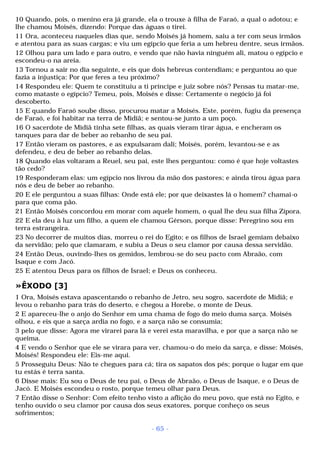 10 Quando, pois, o menino era já grande, ela o trouxe à filha de Faraó, a qual o adotou; e 
lhe chamou Moisés, dizendo: Porque das águas o tirei. 
11 Ora, aconteceu naqueles dias que, sendo Moisés já homem, saiu a ter com seus irmãos 
e atentou para as suas cargas; e viu um egípcio que feria a um hebreu dentre, seus irmãos. 
12 Olhou para um lado e para outro, e vendo que não havia ninguém ali, matou o egípcio e 
escondeu-o na areia. 
13 Tornou a sair no dia seguinte, e eis que dois hebreus contendiam; e perguntou ao que 
fazia a injustiça: Por que feres a teu próximo? 
14 Respondeu ele: Quem te constituiu a ti príncipe e juiz sobre nós? Pensas tu matar-me, 
como mataste o egípcio? Temeu, pois, Moisés e disse: Certamente o negócio já foi 
descoberto. 
15 E quando Faraó soube disso, procurou matar a Moisés. Este, porém, fugiu da presença 
de Faraó, e foi habitar na terra de Midiã; e sentou-se junto a um poço. 
16 O sacerdote de Midiã tinha sete filhas, as quais vieram tirar água, e encheram os 
tanques para dar de beber ao rebanho de seu pai. 
17 Então vieram os pastores, e as expulsaram dali; Moisés, porém, levantou-se e as 
defendeu, e deu de beber ao rebanho delas. 
18 Quando elas voltaram a Reuel, seu pai, este lhes perguntou: como é que hoje voltastes 
tão cedo? 
19 Responderam elas: um egípcio nos livrou da mão dos pastores; e ainda tirou água para 
nós e deu de beber ao rebanho. 
20 E ele perguntou a suas filhas: Onde está ele; por que deixastes lá o homem? chamai-o 
para que coma pão. 
21 Então Moisés concordou em morar com aquele homem, o qual lhe deu sua filha Zípora. 
22 E ela deu à luz um filho, a quem ele chamou Gérson, porque disse: Peregrino sou em 
terra estrangeira. 
23 No decorrer de muitos dias, morreu o rei do Egito; e os filhos de Israel gemiam debaixo 
da servidão; pelo que clamaram, e subiu a Deus o seu clamor por causa dessa servidão. 
24 Então Deus, ouvindo-lhes os gemidos, lembrou-se do seu pacto com Abraão, com 
Isaque e com Jacó. 
25 E atentou Deus para os filhos de Israel; e Deus os conheceu. 
»ÊXODO [3] 
1 Ora, Moisés estava apascentando o rebanho de Jetro, seu sogro, sacerdote de Midiã; e 
levou o rebanho para trás do deserto, e chegou a Horebe, o monte de Deus. 
2 E apareceu-lhe o anjo do Senhor em uma chama de fogo do meio duma sarça. Moisés 
olhou, e eis que a sarça ardia no fogo, e a sarça não se consumia; 
3 pelo que disse: Agora me virarei para lá e verei esta maravilha, e por que a sarça não se 
queima. 
4 E vendo o Senhor que ele se virara para ver, chamou-o do meio da sarça, e disse: Moisés, 
Moisés! Respondeu ele: Eis-me aqui. 
5 Prosseguiu Deus: Não te chegues para cá; tira os sapatos dos pés; porque o lugar em que 
tu estás é terra santa. 
6 Disse mais: Eu sou o Deus de teu pai, o Deus de Abraão, o Deus de Isaque, e o Deus de 
Jacó. E Moisés escondeu o rosto, porque temeu olhar para Deus. 
7 Então disse o Senhor: Com efeito tenho visto a aflição do meu povo, que está no Egito, e 
tenho ouvido o seu clamor por causa dos seus exatores, porque conheço os seus 
sofrimentos; 
- 65 - 
 